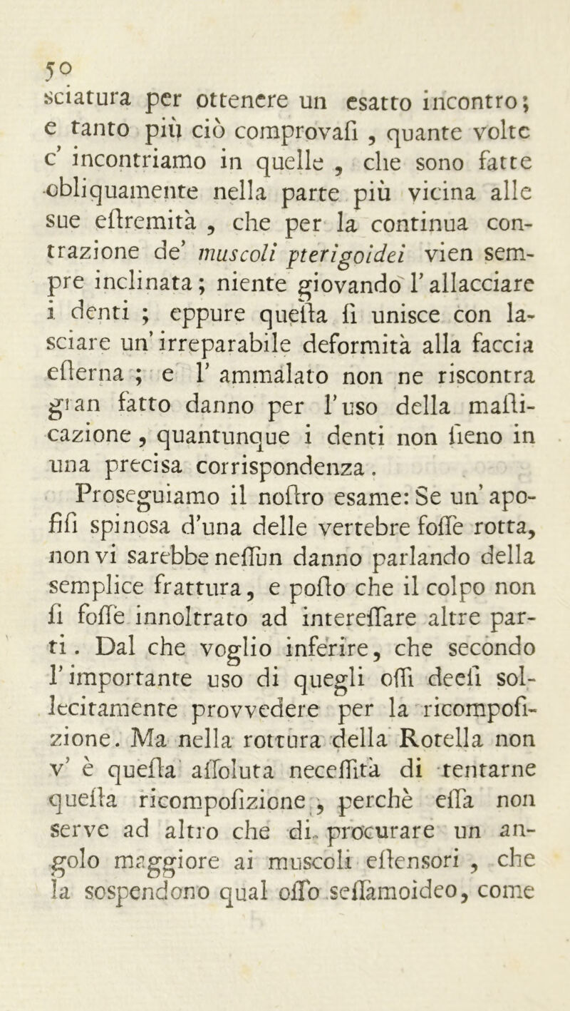 5° sciatura per ottenere un esatto incontro; e tanto piu ciò comprovali , quante volte e incontriamo in quelle , che sono fatte obliquamente nella parte più vicina alle sue edremità , che per la continua con- trazione de’ muscoli pterigoidei vien sem- pre inclinata; niente giovando Y allacciare i denti ; eppure quella lì unisce con la- sciare un’ irreparabile deformità alla faccia edema ; e Y ammalato non ne riscontra gran fatto danno per l’uso della malìi- cazione, quantunque i denti non fieno in una precisa corrispondenza. Proseguiamo il nodro esame: Se un apo- di! spinosa d’una delle vertebre foffe rotta, non vi sarebbe neflim danno parlando della semplice frattura, e podo che il colpo non li folfe innoltrato ad interelfare altre par- ti. Dal che voglio inferire, che secondo l’importante uso di quegli odi deci! sol- lecitamente provvedere per la ricompofi- zione. Ma nella rottura della Rotella non v’ è quella alfoluta necedità di tentarne quella ricompofizione;, perchè ella non serve ad altro che di> procurare un an- golo maggiore ai muscoli ellensori , che la sospendono qual oiTo seflamoìdeo, come