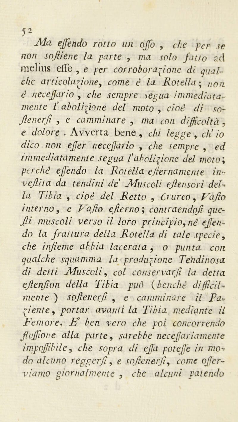 Ma ejfendo rotto un offo , che per se non sojiiene la parte , ma solo fatto ad melius efTe , e per corroborazione dì qual- che arti colazione, come è la Rotella; non è necefjario , che sempre segua immediata- mente ? abolizione del moto , cioè di so- Jlenerfi , e camminare , /zza co/z difficoltà , e c/o/ore . Avverta bene, c/zz legge , cK zo dico non ejjer necefjario , c/ze sempre , ed immediatamente segua l'abolizione del moto; perchè efjendo la Rotella ejlemamente in- vejlita da tendini de Muscoli ejlensori del- /a 77^/a , cioè del Retto , Crucco, Vajlo interno, e ejlerno ; contraendofi que- Jli muscoli verso il loro principio, nè ejfen- do la frattura della Rotella di tale specie, che ìnfieme abbia lacerata , o punta con qualche squamma la produzione Tendìnosa dì detti Muscoli, col conservar fi la detta ejlenjion della Tibia può (benché difficil- mente ) sojlenerfì , e camminare il Pa- ziente, portar avanti la Tibia mediante il Femore, E’ ben vero che poi concorrendo fliffione alla parte, sarebbe necefariamente imponibile, che sopra di effa poteffie in mo- do alcuno regger fi, e sojlenerfì, come offerì viamo giornalmente , che alcuni patendo