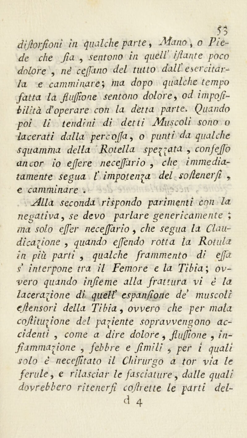 55 dijlorfioni in qualche parte, Mattò t o Pie- de che fia , sentono in quell' ijlante poco dolore , né ce fune del tutto dall' esercitar- la. e camminare ; ma dopo qualche tempo fatta la flujjione sentono dolore * od impoji- bilità d'operare con la detta parte„ Quando poi li tendini di detti Muscoli sono o lacerati dalla pere offa > o punti da qualche squamma della Rotella spedata , confejfo ancor io ejfere necejfario , che immedia- tamente segua l' impotenza del so/tenerfi 7 e camminare . jllla seconda rispondo parimenti con la negativa, se devo parlare genericamente ; ma solo ejfer necejfario > che segua la Clau- di cagione , quando ejfendo rotta la Rotula in più parti * qualche frammento di ejfi s* interpone tra il Femore e la Tibia ; ov- vero quando infieme alla frattura vi è la lacerazione di quell! espanfione de muscoli e/tensori della Tibia, ovvero che per mata cofiitufione del paziente sopravvengono ac- cidenti , come a dire dolore i fluftone 5 in- fiammatone 5 febbre e fimili 5 per i quali solo è nece/fitato il Chirurgo a tor via le ferule 9 e rilasciar le fasciature, dalle quali dovrebbero ritenerfi cojhette le parti del-