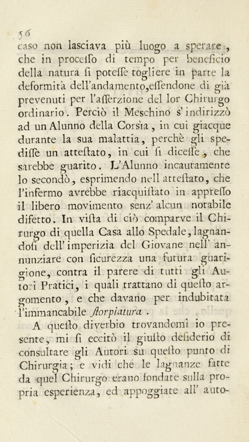 caso non lasciava più luogo a sperare , che in procello di tempo per beneficio della natura fi poteffe togliere in parte la deformità dell’andamento,eflfendone di già prevenuti per l’aflèrzione del lor Chirurgo ordinario. Perciò il Meschino s’indirizzò ad un Alunno della Corsia, in cui giacque durante la sua malattia, perchè gli spe- dirle un atteftato, in cui fi di celle , che sarebbe guarito. L’Alunno incautamente 10 secondò, esprimendo nell atteftato, che Tinfermo avrebbe riacquiftato in apprefio 11 libero movimento senz’ alcun notabile difetto. In vifta di ciò comparve il Chi- rurgo di quella Casa allo Spedale,lagnan- dofi deir imperizia del Giovane nell’ an- nunziare con ficurezza una futura guan- o-ione, contra il parere di tutti gli Au- tori Pratici, i quali trattano di quello ar- gomento , e che davano per indubitata l’immancabile Jtorpiatura . A quello diverbio trovandomi io pre- sente, mi fi eccitò il giuilo deliderio di consultare gli Autori su quello punto di Chirurgia ; e vidi ciré le lagnanze fitte da quel Chirurgo erano fondare sulla pro- pria esperienza, ed appoggiate all’ auto-