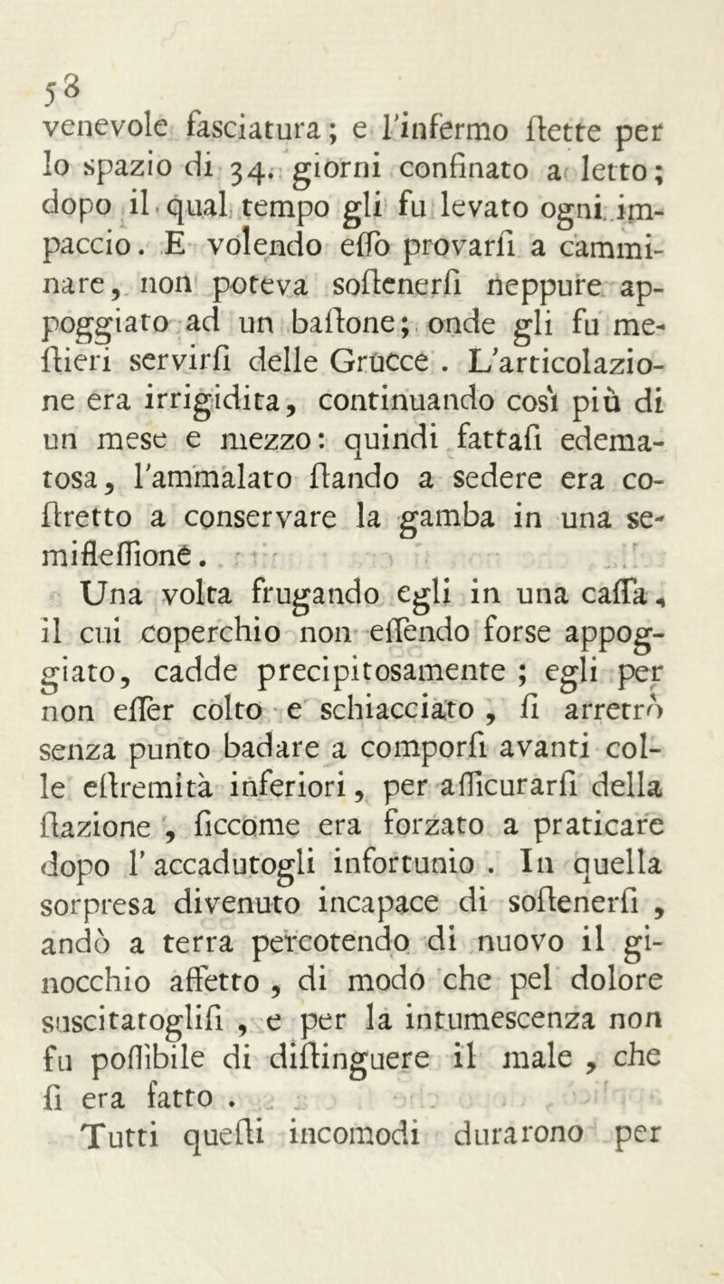 venevole fasciatura ; e ['infermo flette per 10 spazio di 34. giorni confinato a letto; dopo il qual tempo gli fu levato ogni im- paccio . E volendo effo provarli a cammi- nare, non poteva soflenerfi neppure ap- poggiato ad un baffone; onde gli fu me- ftieri servirfi delle Grucce . L articolazio- ne era irrigidita, continuando cosi più di un mese e mezzo: quindi fattafi edema- tosa, l'ammàlato flando a sedere era co- ftretto a conservare la gamba in una se- mi fle fiioné. Una volta frugando egli in una caffa, 11 cui coperchio non effondo forse appog- giato, cadde precipitosamente ; egli per non efier colto e schiacciato , fi arretrò senza punto badare a comporfi avanti col- le eflremità inferiori, per aflicurarfi della flazione , ficcarne era forzato a praticare dopo f accadutogli infortunio. In quella sorpresa divenuto incapace dì soflenerfi , andò a terra percotendo di nuovo il gi- nocchio affetto , di modo che pel dolore suscitatogli!! , e per la intumescenza non fu pofiìbile di diftinguere il male , che fi era fatto . Tutti quelli incomodi durarono per