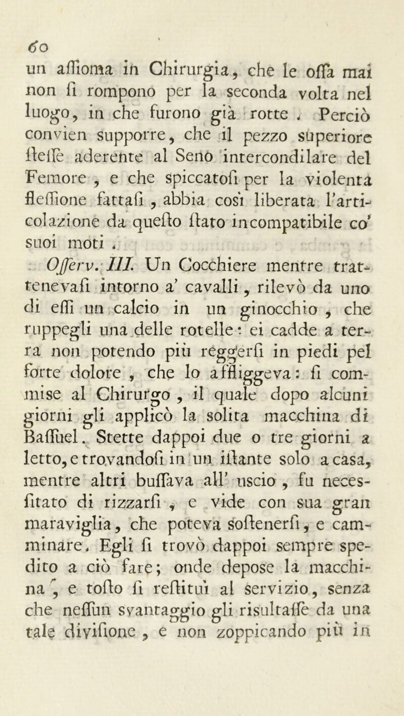 do un aflìoma in Chirurgia, che le offa mai non li rompono per la seconda volta nel luogo, in che furono già rotte , Perciò convien supporre, che il pezzo superiore llefiè aderente al Seno intercondilare del Femore , e che spiccatoi per la violenta fleflione fattali , abbia cosi liberata farti- colazione da quello flato incompatibile co’ suoi moti * Offerv. Ili Un Cocchiere mentre trat- tenevafi intorno a’ cavalli, rilevò da uno di ehi un calcio in un ginocchio i che ruppegli una delle rotelle: ei cadde a ter- ra non potendo più reggerli in piedi pel forte dolore , che lo affliggeva: fi com- mise al Chirurgo , il quale dopo alcuni giorni gli applicò la solita macchina di Baflùel. Stette dappoi due o tre giorni a letto,e trovandoli in.un iilante solo a casa, mentre altri buffava all’ uscio , fu neces- fitato di rizzarfi , e vide con sua gran maraviglia, che poteva softenerfi* e cam- minare, Egli fi trovò dappoi sempre spe- dito a ciò fare; onde depose la macchi- na'*, e tofio fi reflitui al servizio, senza che neffun svantaggio gli risultaffe da una tale diyifione , e non zoppicando più in