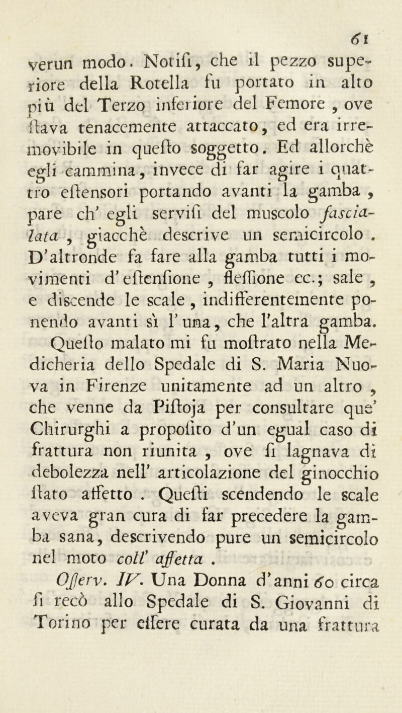 6v verun modo. Notili, che il pezzo supe- riore della Rotella fu portato in alto più del Terzo inferiore del Femore , ove flava tenacemente attaccato, ed era irre- movibile in quefto soggetto. Ed allorché egli cammina, invece di far agire i quat- tro efiensori portando avanti la gamba , pare eh' egli servili del muscolo fascia- lata , giacché descrive un semicircolo . D’altronde fa fare alla gamba tutti i mo- vimenti d’eflenfione , fleffìone ec.; sale, e discende le scale , indifferentemente po- nendo avanti si furia, che l’altra gamba. Quello malato mi fu moftrato nella Me- dicheria dello Spedale di S. Maria Nuo- va in Firenze unitamente ad un altro , che venne da Pifloja per consultare que’ Chirurghi a propolìro d’un egual caso di frattura non riunita , ove fi lagnava di debolezza nell’ articolazione del ginocchio flato affetto . Quelli scendendo le scale aveva gran cura di far precedere la gam- ba sana, descrivendo pure un semicircolo nel moto coll7 affetta . Oferv. 1JS. Una Donna d’anni 60 circa li recò allo Spedale di S. Giovanni di Torino per effere curata da una frattura