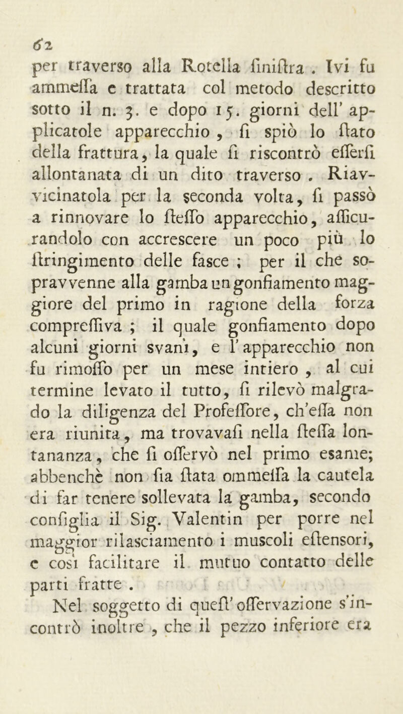 <5*2 per traverso alla Rotella Anidra . Ivi fu ammeffa e trattata col metodo descritto sotto il n. 3. e dopo 15. giorni dell’ ap- plicatole apparecchio , fi spiò lo flato della frattura, la quale fi riscontrò efferfi allontanata di un dito traverso . Rav- vicinatola per la seconda volta, fi passò a rinnovare lo dello apparecchio, afficu- randolo con accrescere un poco più lo dringimento delle fasce ; per il che so- pravvenne alla gamba un gonfiamento mag- giore del primo in ragione della forza comprefiiva ; il quale gonfiamento dopo alcuni giorni svani, e 1 apparecchio non fu rimolfo per un mese intiero , al cui termine levato il tutto, fi rilevò malgra- do la diligenza del Profelfore, ch’ella non era riunita, ma trovavall nella della lon- tananza , che fi ofiervò nel primo esame; abbenchc non fia data ommelfa la cautela di far tenere sollevata la gamba, secondo configlia il Sig. Valentin per porre nel maggior rilasciamento i muscoli edensori, c cosi facilitare il mutuo contatto delle parti fratte . Nel soggetto di qued’ ofiervazione s’in- contrò inoltre , che il pezzo inferiore era