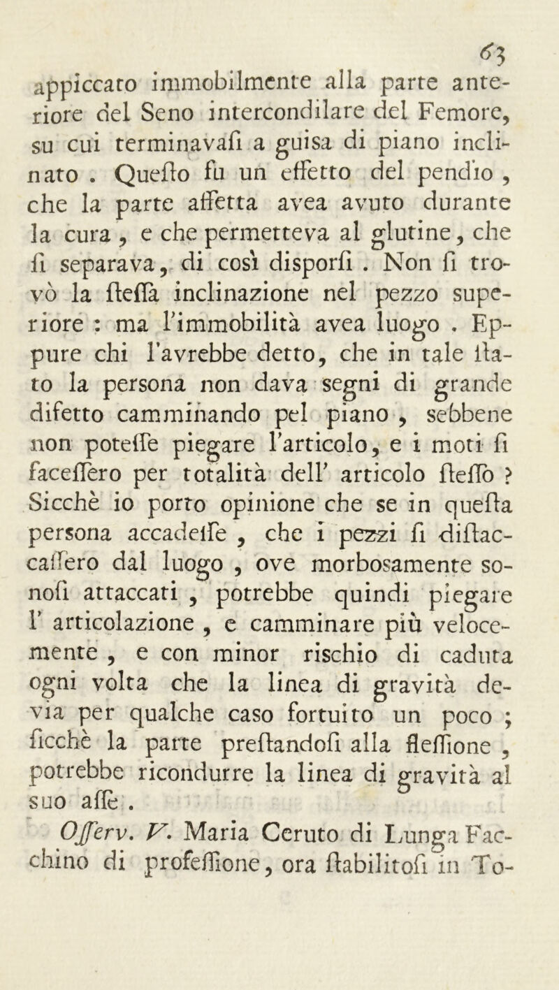 *3 appiccato immobilmente alla parte ante- riore del Seno intercondilare del Femore, su cui terminavafi a guisa di piano incli- nato . Quedo fu un effetto del pendio , che la parte affetta avea avuto durante la cura , e che permetteva ai glutine, che il separava, di cosi disporli . Non fi tro- vò la ftelfa inclinazione nel pezzo supe- riore : ma l’immobilità avea luogo . Ep- pure chi favrebbe detto, che in tale da- to la persona non dava segni di grande difetto camminando pel piano , sebbene non potelfe piegare l’articolo, e i moti fi facellero per totalità dell’ articolo dello ? Sicché io porto opinione che se in queda persona accadelfe , che i pezzi fi didac- cafero dal luogo , ove morbosamente so- noli attaccati , potrebbe quindi piegare f articolazione , e camminare più veloce- mente , e con minor rischio di caduta ogni volta che la linea di gravità de- via per qualche caso fortuito un poco ; deche la parte predandod alla flelTìone , potrebbe ricondurre la linea di gravità al suo aflé . OJferv. V. Maria Ceruto di Lunga Fac- chino di profelfione, ora dabilitod in To-