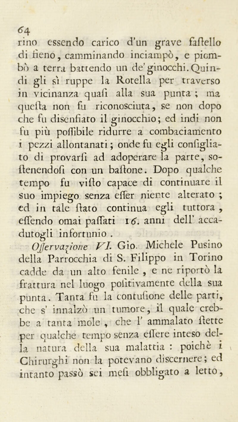 ^4 rino essendo carico d'un grave faflello di fieno, camminando inciampò, e piom- bò a terra battendo un de’ginocchi.Quin- di gli si ruppe la Rotella per traverso in vicinanza quali alla sua punta ; ma quella non fu riconosciuta, se non dopo che fu disenfiato il ginocchio; ed indi non fu più poffibile ridurre a combaciamento ì pezzi allontanati ; onde fu egli configlia- to di provarfi ad adoperare la parte, so- ffenendofi con un baffone. Dopo qualche tempo fu viffo capace di continuare il suo impiego senza effer niente alterato ; ed in tale flato continua egli tuttora , effendo ornai paffati 16. anni dell’ acca- dutogli infortunio . Ojferva{ione VL Gio. Michele Pusino della Parrocchia di S. Filippo in Torino cadde da un alto fenile , e ne riportò la frattura nel luogo poiitivamente della sua punta. Tanta fu la contusone delle parti, che s’ innalzò un tumore, il quale creb- be a tanta mole , che Y ammalato flette per qualche tempo senza ellere inteso del- la natura della sua malattia : poiché i Chirurghi non la potevano discernere; ed intanto passò sei meli obbligato a letto,