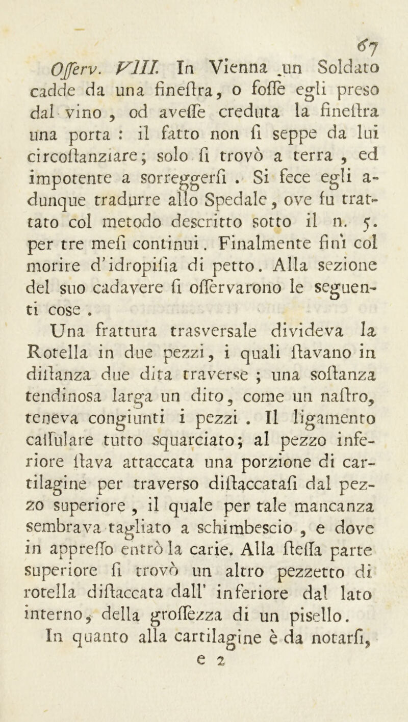 *7 OJferv. Fili In Vienna .un Soldato cadde da una fìnedra, o folle egli preso dal vino , od avelie creduta la finefira una porta : il fatto non fi seppe da lui circollanziare ; solo fi trovò a terra , ed impotente a sorreggerli . Si fece egli a- dunque tradurre allo Spedale, ove fu trat- tato col metodo descritto sotto il n. 5. per tre meli continui. Finalmente fini col morire d’idropilia di petto. Alla sezione del suo cadavere fi ofièrvarono le seguen- ti cose . Una frattura trasversale divideva la Rotella in due pezzi, i quali davano in diilanza due dita traverse ; una sollanza tendinosa larga un dito, come un naflro, teneva congiunti i pezzi . Il ligamento cailulare tutto squarciato; al pezzo infe- riore ilava attaccata una porzione di car- tilagine per traverso didaccatafi dal pez- zo superiore , il quale per tale mancanza sembrava tagliato a schitnbescio , e dove in apprdlo entrò la carie. Alla della parte superiore fi trovò un altro pezzetto di rotella di fiaccata dall’ inferiore dal lato interno, della groflezza di un pisello. In quanto alla cartilagine è da notarfi,