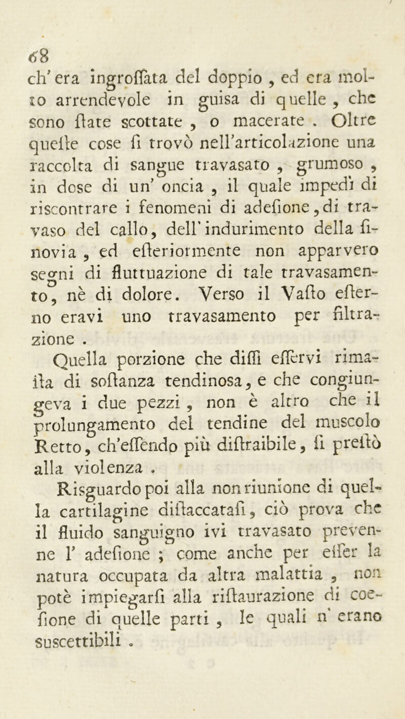 eh' era ingroflata del doppio , ed era mol- lo arrendevole in guisa di quelle , che sono fiate scottate , o macerate . Oltre quelle cose fi trovò nell'articolazione una raccolta di sangue travasato , grumoso , in dose di un' oncia , il quale impedì di riscontrare i fenomeni di adefione,di tra- vaso del callo, dell*indurimento della fi- novia , ed efteriormente non apparvero segni di fluttuazione di tale travasamen- to, nè di dolore. Verso il Vallo efler- no eravi uno travasamento per filtra- zione . Quella porzione che dilli eflèrvi rima- ila di sofianza tendinosa, e che congiun- geva i due pezzi , non è altro che il prolungamento del tendine del muscolo Retto, ch'effendo più difiraibile, 11 preitò alla violenza . Risguardo poi alla non riunione di quel- la cartilagine difiaccatafi, ciò prova che il fluido sanguigno ivi travasato preven- ne F adefione ; come anche per elfer la natura occupata da altra malattia , non potè impiegarli alla riftaurazione di eoe- fìone di quelle parti , le quali n erano suscettibili •