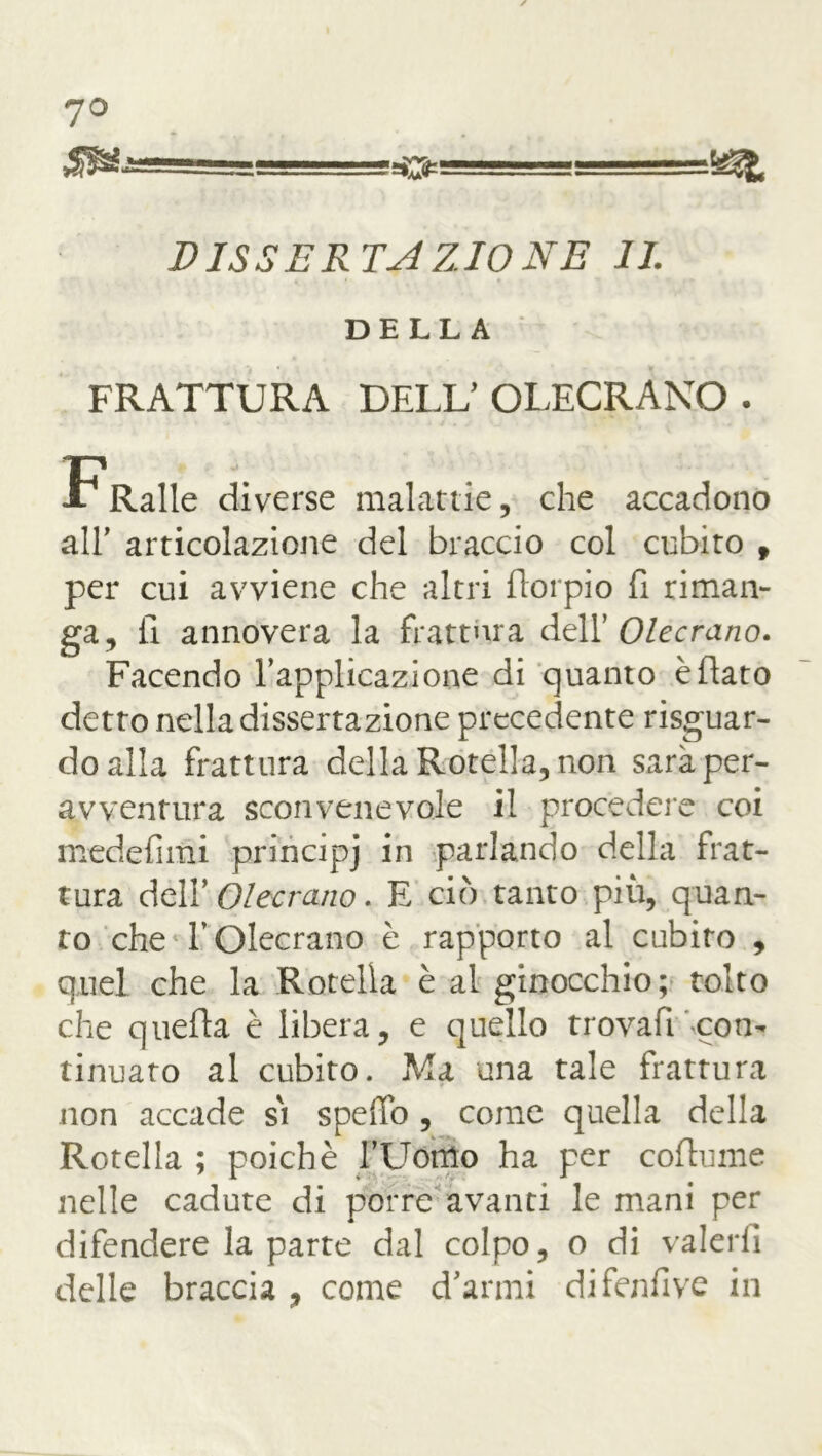 7° DISSERTAZIONE IL DELLA FRATTURA DELL’ OLECRANO . F Ralle diverse malattie, che accadono all* articolazione del braccio col cubito , per cui avviene che altri fiorpio fi riman- ga, fi annovera la frattura dell’ Olecrano. Facendo l’applicazione di quanto è flato detto nella dissertazione precedente risguar- do alla frattura della Rotella, non saràper- avventura sconvenevole il procedere coi medefimi principj in parlando della frat- tura dell’ Olecrano. E ciò tanto più, quan- to che l’Olecrano è rapporto al cubito , quel che la Rotella è al ginocchio; tolto che quella è libera, e quello trovali con- tinuato al cubito. Ma una tale frattura non accade s'i speffo, come quella della Rotella ; poiché l’Uomo ha per coflume nelle cadute di porre avanti le mani per difendere la parte dal colpo, o di valerli delle braccia , come d’armi difcnfive in