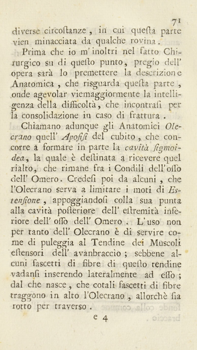 diverse circoftanze , in cui quella parte vien minacciata da qualche rovina. Prima che io mr inoltri nel fatto Chi- rurgico su di quello punto, pregio dell' opera sarà lo premettere la descrizione Anatomica , che risguarda quella parte , onde agevolar viemaggiormente la intelli- genza della difficoltà, che incontrali per la consolidazione in caso di frattura . Chiamano adunque gli Anatomici Ole- erano quell' slpofifi del cubito , che con- corre a formare in parte la cavità fìgmoi- dea, la quale è dellinata a ricevere quel rialto, che rimane fra i Condili dell'olio dell' Omero. Credefi poi da alcuni , che l’Olecrano serva a limitare i moti di Es- tenjìone , appoggiandoli colla sua punta alla cavità poileriore dell’ eilremità infe- riore dell' oliò dell' Omero . L’uso non per tanto dell’ Olecrano è di servire co- me di puleggia ai Tendine dei Muscoli ellensori dell' avanbraccio ; sebbene al- cuni fascetta di fibre di quello tendine vadanfi inserendo lateralmente ad elio ; dal che nasce , che cotali fascetti di fibre traggono in alto POlecrano. , allorché fia rotto per traverso . ^ 4