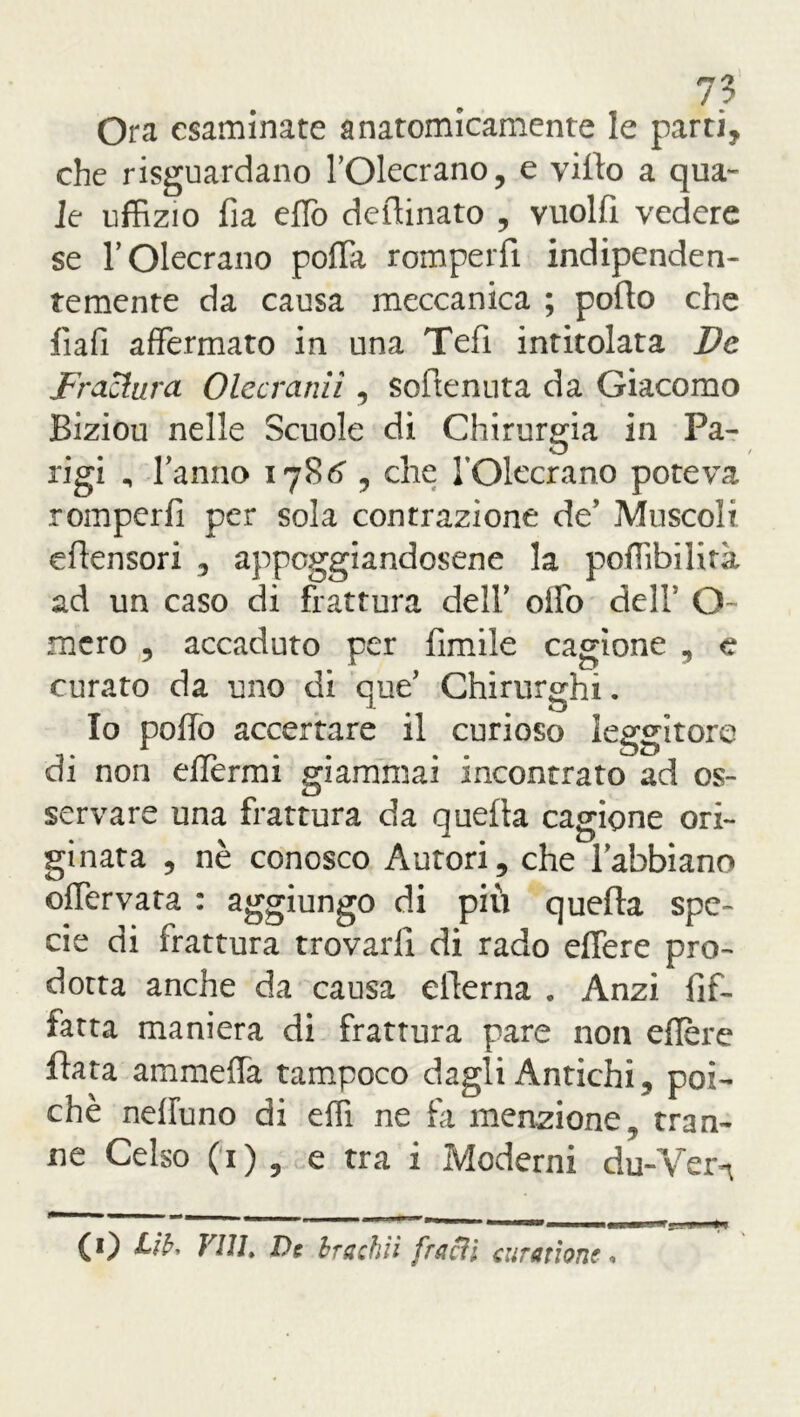 Ora esaminate anatomicamente le parti, che riguardano l’Olecrano, e vitto a qua- le uffizio fia etto deflinato , vuoltt vedere se TOlecrano potta romperfi indipenden- temente da causa meccanica ; potto che fiafi affermato in una Tetti intitolata De frattura Olccraniì , sotttenuta da Giacomo Biziou nelle Scuole di Chirurgia in Pa- rigi n ttanno 1786’, che TOlecrano poteva romperfi per sola contrazione de’ Muscoli ettensori , appoggiandosene la poffibilità ad un caso di frattura delT otto dell Q mcro , accaduto per limile cagione , c curato da uno di que’ Chirurghi. Io potto accertare il curioso leggitore di non ettermi giammai incontrato ad os- servare una frattura da quella cagione ori- ginata , nè conosco Autori, che Tabbiano offervata : aggiungo di più quella spe- cie di frattura trovarli di rado eflere pro- dotta anche da causa etterna . Anzi fìf- fatta maniera di frattura pare non ettere fiata ammetta tampoco dagli Antichi , poi- ché nettuno di etti ne fa menzione, tran- ne Celso (1) , e tra i Moderni du-Vern