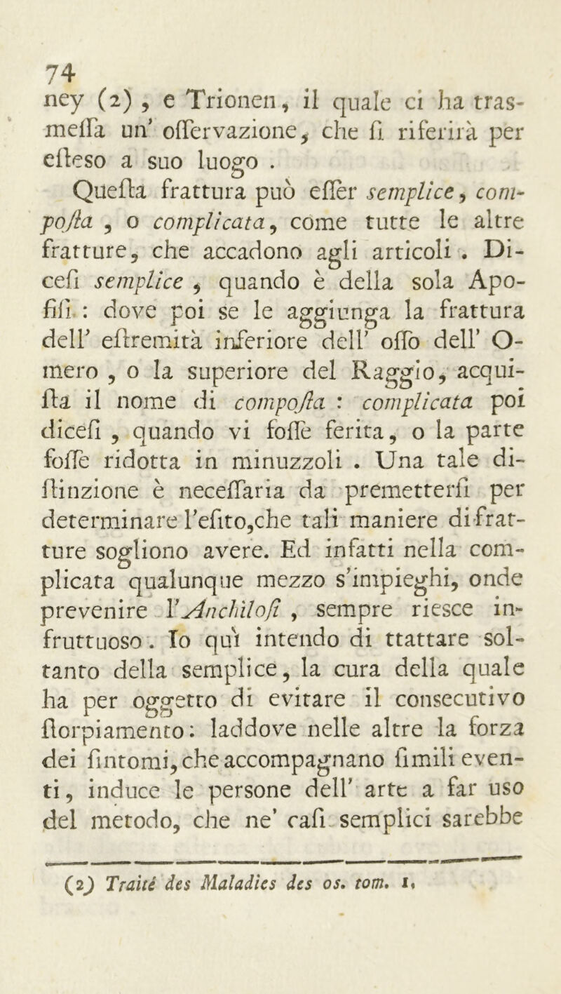 ney (2) , e Trionen, il quale ci ha tras- meila un’ offervazione, che fi riferirà per dieso a suo luogo . Quella frattura può eflèr semplice, coni- po/la , o complicata, come tutte le altre fratture5 che accadono agli articoli . Di- cefi semplice , quando è della sola Apo- fiii : dove poi se le aggiunga la frattura deir eflremità inferiore deir offo dell’ O- mero , o la superiore del Raggio, acqui- la il nome di campo/la : complicata poi dicefi , quando vi folle ferita, o la parte folle ridotta in minuzzoli . Una tale di- lli nzione è neceffaria da premetterli per determinare refito,che tali maniere di frat- ture sogliono avere. Ed infatti nella com- plicata qualunque mezzo simpieghi, onde prevenire X Anelalo fi , sempre riesce in- fruttuoso. Io qui intendo di ttattare sol- tanto della semplice, la cura della quale ha per oggetto di evitare il consecutivo florpiamento: laddove nelle altre la forza dei fintomi, che accompagnano limili even- ti , induce le persone delf arte a far uso del metodo, che ne’ cali semplici sarebbe (2^ Traile des Maladies des os. tom. i«