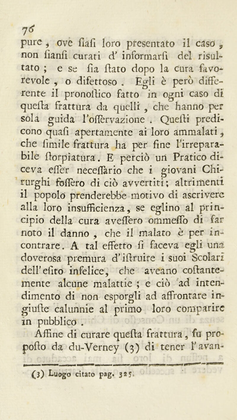 non lianfi curati d' informarfi del risul- tato ; e se fia fiato dopo la cura favo- revole * o difettoso . Egli è però diffe- rente il pronofiico fatto in ogni caso di quefia frattura da quelli , che hanno per sola guida rofiervazione . Quefii predi- cono quafi apertamente ai loro ammalati * che limile frattura ha per fine Firrepara- bile fiorpìatura. E perciò un Pratico di- ceva effer necelfario che i giovani Chi- rurghi fodero di ciò avvertiti; altrimenti il popolo prenderebbe motivo di ascrivere alla loro insufficienza, se eglino al prin- cipio della cura avellerò ommeffo di far noto il danno , che il malato è per in- contrare. A tal effetto fi faceva egli una doverosa premura d’ifiruife i suoi Scolari deir dito infelice, che aveano collante- mente alcune malattie ; e ciò ad inten- dimento di non esporgli ad affrontare in- giufie calunnie al primo loro comparire in pubblico . Affine di curare quefia frattura, fu prò- pollo da du-Yerney (3) di tener F avan- — mm U.-J» J (3) Luogo citato pag. 325,