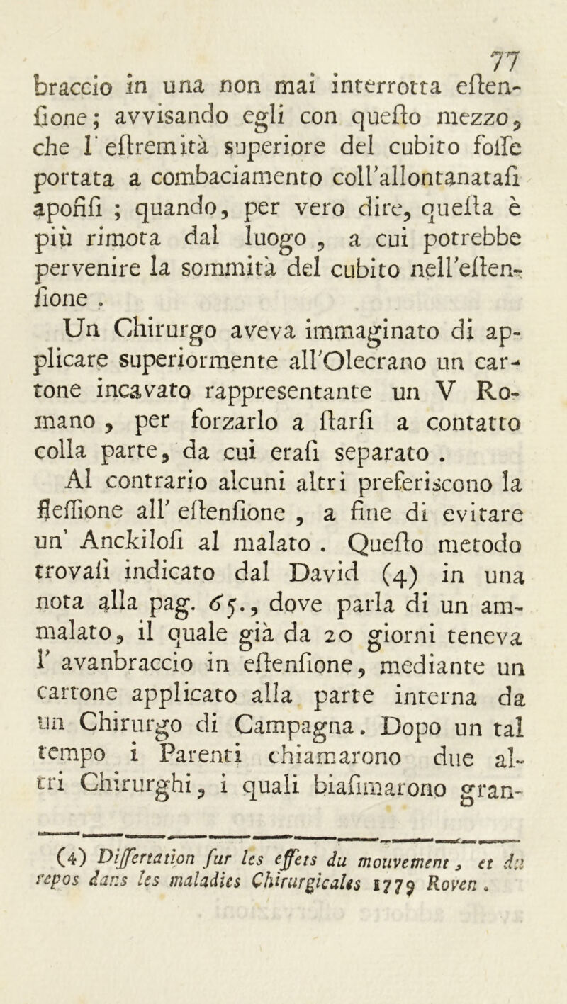 braccio in una non mai interrotta eden- fionc; avvisando egli con quello mezzo, che 1 eftremità superiore del cubito foibe portata a combaciamento coll’allontanatafi apofifi ; quando, per vero dire, quella è più rimota dal luogo , a cui potrebbe pervenire la sommità del cubito nell’ellen- fione . Un Chirurgo aveva immaginato di ap- plicare superiormente all'Olecrano un car- tone incavato rappresentante un V Ro- mano , per forzarlo a llarfi a contatto colla parte, da cui erafi separato . Al contrario alcuni altri preferiscono la fleffione all' edenfione , a fine di evitare un Anckilofi al malato . Quello metodo trovali indicato dal David (4) in una nota alla pag. ^5., dove parla di un am- malato, il quale già da 20 giorni teneva 1* avanbraccio in efienfione, mediante un cartone applicato alla parte interna da un Chirurgo di Campagna. Dopo un tal tempo i Parenti chiamarono due al- tri Chirurghi, i quali biafimarono gran- (4) Divertanoti fur Ics eff'ets du mouvement, et dii repos dar.s les maladies Chirurgie ale s 1779 Rover..