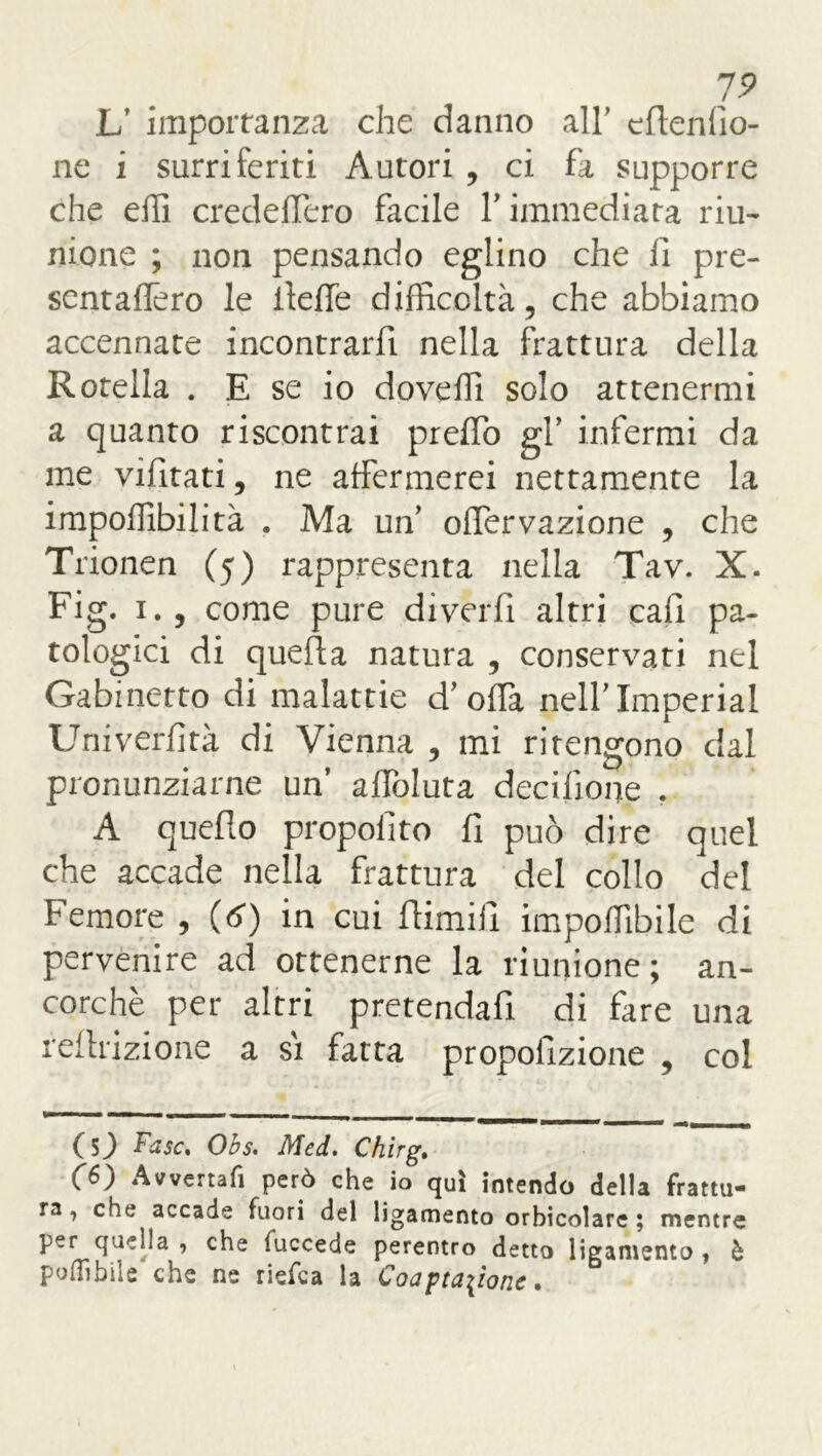 19 L' importanza che danno all’ eflenlio- ne i surriferiti Autori , ci fa supporre che elli credelfero facile Y immediata riu- nione ; non pensando eglino che fi pre- sentaffero le ileffe difficoltà, che abbiamo accennate incontrarfi nella frattura della Rotella . E se io doveffi solo attenermi a quanto riscontrai preffo gf infermi da me vifitati, ne affermerei nettamente la impoffibilità . Ma un’ olfervazione , che Trionen (5) rappresenta nella Tav. X. Fig. 1., come pure diverfi altri cali pa- tologici di quella natura , conservati nel Gabinetto di malattie d'offa nell'Imperiai Univerfità di Vienna , mi ritengono dal pronunziarne un’ affoluta decifione . A quello propoiìto fi può dire quel che accade nella frattura del collo del Femore , (6) in cui Rimili impoffibile di pervenire ad ottenerne la riunione; an- corché per altri pretendafi di fare una reflazione a si fatta propofizione , col ( S) Fase. Obs. Med. Chirg. <f6) Avverta fi però che io qui intendo della frattu- ra, che accade fuori del ligamento orbicolare ; mentre per quella , che fuccede perentro detto ligamento t è poOibile che ne riefea la Coartazione.