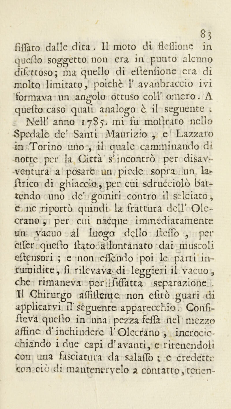 fidato dalle dita. Il moto di fleffione ia quello soggetto non era in putito alcuno difettoso; ma quello di eflenlìone era di molto limitato, poiché V avanbraccio ivi formava un angolo ottuso colf omero. A quello caso quali analogo è il seguente k Nell’ anno 1785. mi fu inoltrato nello Spedale de’ Santi Maurizio , e Lazzaro in Torino uno , il quale camminando di notte per la Città s’incontrò per disav- ventura a posare un piede sopra un la- lirico di ghiaccio , per cui sdrucciolò bat- tendo uno de’ gomiti contro il selciato, e ne riportò quindi la frattura dell’ Oie- crano , per cui nacque immediatamente un vacuo al luogo dello lteìTo , per cifer quello flato iallontanato dai muscoli eflensori ; e non effendo poi le parti in- tumidite, lì rilevava'di leggieri il vacuo, che rimaneva perhfiffatta separazione . Il Chirurgo affiliente, non efitò guari di applicarvi il seguente apparecchio. Confi- fteva quello in una pezza feda nel mezzo affine Rinchiudere l’Olecrano, incrocic- chiando i due capi d’avanti, e ritenendoli con una fasciatura da salaffo ; e credette con ciò di mantencrvelo a contatto,teneri-