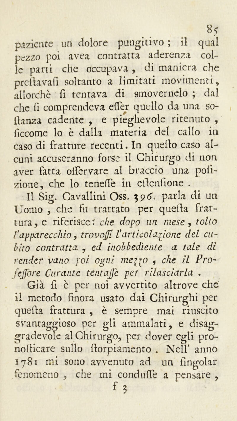 paziente un dolore pungitivo ; il qual pezzo poi avea contratta aderenza col- le parti che occupava , di maniera che prellavafi soltanto a limitati movimenti, allorché fi tentava di smovernelo ; dal che fi comprendeva elfer quello da una so- llanza cadente , e pieghevole ritenuto , ficcome lo è dalla materia del callo in caso di fratture recenti. In quello caso al- cuni accuseranno forse il Chirurgo di non aver fatta olfervare al braccio una poli- ziotte, che lo tenefie in efienfione . Il Sig. Cavallini Oss. parla di un Uomo , che fu trattato per quella frat- tura, e riferisce: che dopo un mese, tolto fapparecchio, trovoffi £ articolazione del cu- bito contratta , ed inobbediente a tale di render vano poi ogni me^jo , che il Pro- fetare Curante tentajje per rilasciarla . Già fi è per noi avvertito altrove che il metodo finora usato dai Chirurghi per quella frattura , è sempre mai riuscito svantaggioso per gli ammalati, e disag- gradevole al Chirurgo, per dover egli pro- nollicare sullo llorpiamento . Nell’ anno 1781 mi sono avvenuto ad un fingolar fenomeno , che mi condulfe a pensare ,