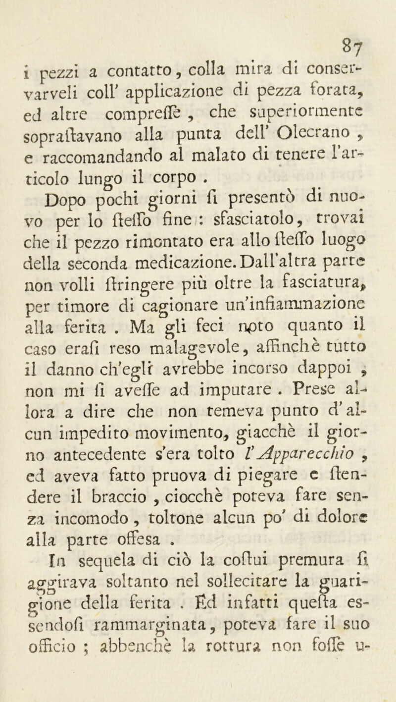 8? i rezzi a contatto, colla mira di conssr- varveh coll' applicazione di pezza ioiata? ed altre comprefle , che superiormente sopraltavano alla punta dell Olecrano , e raccomandando al malato di tenere 1 ar- « ticolo lungo il corpo . Dopo pochi giorni fi presentò di nuo- vo per lo dello fine : sfasciatolo, trovai che il pezzo rimontato era allo dello luogo della seconda medicazione.Dall’altra parte non volli dringere più oltre la fasciatura* per timore di cagionare un’infiammazione alla ferita . Ma gii feci npto quanto il caso erafi reso malagevole, affinchè tutto il danno ch’egli avrebbe incorso dappoi , non mi li avelie ad imputare . Prese al- lora a dire che non temeva punto d’al- cun impedito movimento, giacché il gior- no antecedente s era tolto t Apparecchio , ed aveva fatto pruova di piegare c den- dere il braccio , ciocché poteva fare sen- za incomodo , toltone alcun po’ di dolore alla parte offesa . In sequela di ciò la codui premura fi aggirava soltanto nel sollecitare la guari- gione della ferita . Ed infatti quefta es- sendoli rammarginata, poteva fare il suo officio ; abbenchè la rottura non folle u-