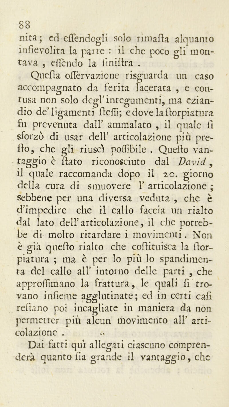 nita; ed effendogli solo rimafla alquanto infievolita la parte : il che poco gli mon- tava , eflendo la liniera . Quella oflèrvazicne risguarda un caso accompagnato da ferita lacerata , e con- tusa non solo degl’integumenti, ma ezian- dio de’ligamenti fieli]; e dove laflorpiatura fu prevenuta dall’ ammalato , il quale li sforzò di usar dell' articolazione più pre- ilo, che gli riuscì poffibile . Quello van- taggio è flato riconosciuto dal David, il quale raccomanda dopo il 20. giorno della cura di smuovere Y articolazione ; sebbene per una diversa veduta , che è d'impedire che il callo faccia un rialto dal lato dell'articolazione, il che potreb- be di molto ritardare i movimenti. Non è già queflo rialto che coflituisca la flor- piatura ; ma è per lo più lo spandimene ta del callo all’ intorno delle parti , che approilimano la frattura, le quali fi tro- vano infieme agglutinate; ed in certi cafi refìano poi incagliate in maniera da non permetter più alcun movimento all' arti- colazione . Dai fatti qui allegati ciascuno compren- derà quanto ila grande il vantaggio, che