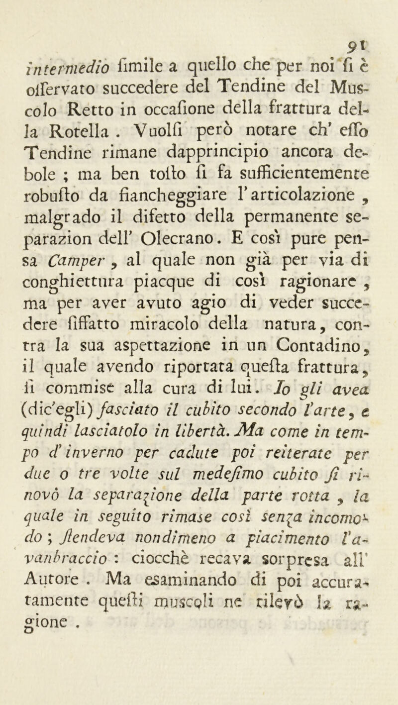 9\ intermedio fimile a quello che per noi fi è olfervato succedere del Tendine del Mus- colo Retto in occafione della frattura del- la Rotella . Vuoili però notare eh' elfo Tendine rimane dapprincipio ancora de- bole ; ma ben tolto li fa sufficientemente robufto da fiancheggiare V articolazione , malgrado il difetto della permanente se- parazion dell’ Olecrano. E cosi pure pen- sa Camper , al quale non già per via di conghiettura piacque di cosi ragionare , ma per aver avuto agio di veder succe- dere fìffatto miracolo della natura, con- tra la sua aspettazione in un Contadino, il quale avendo riportata quella frattura, li commise alla cura di lui. Io gli avea (dieegli) fasciato il cubito secondo l'arte, e quindi lasciatolo in libertà. Ala come in tem- po d'inverno per cadute poi reiterate per due o tre volte sul medefimo cubito fi ri- novo la separazione della parte rotta , la quale in seguito rimase così sen^a incomo- do ; fendeva nondimeno a piacimento Va- vanbraccio : ciocché recava sorpresa ali’ Autore . Ma esaminando di poi accura- tamente quelli muscgli ne rilevò la ra- gione .