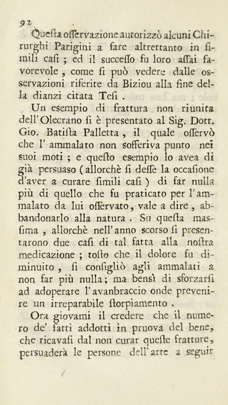 9z Quefu odervazione autorizzò alcuni Chi- rurghi Parigini a fare altrettanto in fi- rn ili cali ; ed il succedo fu loro affai fa- vorevole , come fi può vedere dalle os- servazioni riferite da Biziou alla fine del- la dianzi citata Tefi . Un esempio di frattura non riunita delfOlecrano fi è presentato al Sig. Dott„ Gio. Batifla Palletta, il quale odervò che T ammalato non sofferiva punto nei suoi moti ; e quello esempio lo avea di già persuaso ( allorché fi delle la occafione d’aver a curare fimili cafi ) di far nulla più di quello che fu praticato per l’am- malato da lui odèrvato, vale a dire , ab- bandonarlo alla natura . Su quefla mas- fima , allorché nell'anno scorsoli presen- tarono due cafi di tal fatta alla noftra medicazione ; tofio che il dolore fu di- minuito , fi cordìglio agli ammalati a non far più nulla; ma bensì di sforzarli ad adoperare V avanbraccio onde preveni- re un irreparabile ftorpiamento . Ora giovami il credere che il nume- ro de' fatti addotti in pruova del bene, che ricavali dal non curar quelle fratture, persuaderà le persone dell’arre a seguir