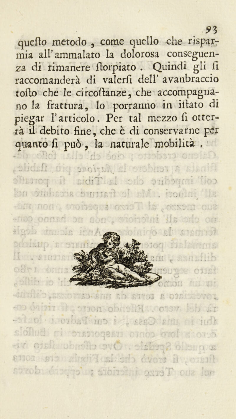 ?3 quello metodo , come quello che rispar- mia all' ammalato la dolorosa conseguen- za di rimanere ilorpiato . Quindi gli fi raccomanderà di valerli dell’ avanbraccio rollo che le circoftanze, che accompagna- no la frattura, lo porranno in illato di piegar l’articolo. Per tal mezzo fi otter- rà il debito fine, che è di conservarne per quanto fi può , la naturale mobilità , ir *