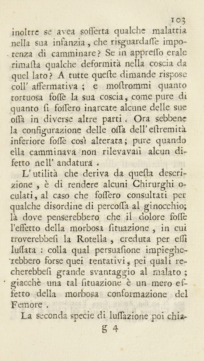 inoltre se avea sofferta qualche malattia nella sua infanzia, che risguardaffe impo- . tenza di camminare? Se in appreifo erale ri ma da qualche deformità nella coscia da quel lato? A tutte quede dimande rispose coll’ affermativa ; e modrommi quanto tortuosa folle la sua coscia, come pure di quanto fi foffero inarcate alcune delle sue oda in diverse altre parti. Ora sebbene la configurazione delle offa dell’edremità inferiore folle cosi alterata; pare quando ella camminava non rilevava!! alcun di- fetto ne 11’ andatura • V utilità che deriva da quella descri- zione , è di rendere alcuni Chirurghi o- culati, al caso che foffero consultati per qualche disordine di percoffa al ginocchio; là dove penserebbero che il dolore folle l’effetto della morbosa Umazione , in cui troverebbeff la Rotella , creduta per elfi luffata : colla qual persuafione impieghe- rebbero forse quei tentativi, pei quali re- cherebbefi grande svantaggio al malato ; ' giacché una tal Umazione è un mero ef- fetto della morbosa conformazione del Femore . La seconda specie di Inflazione poi chia-