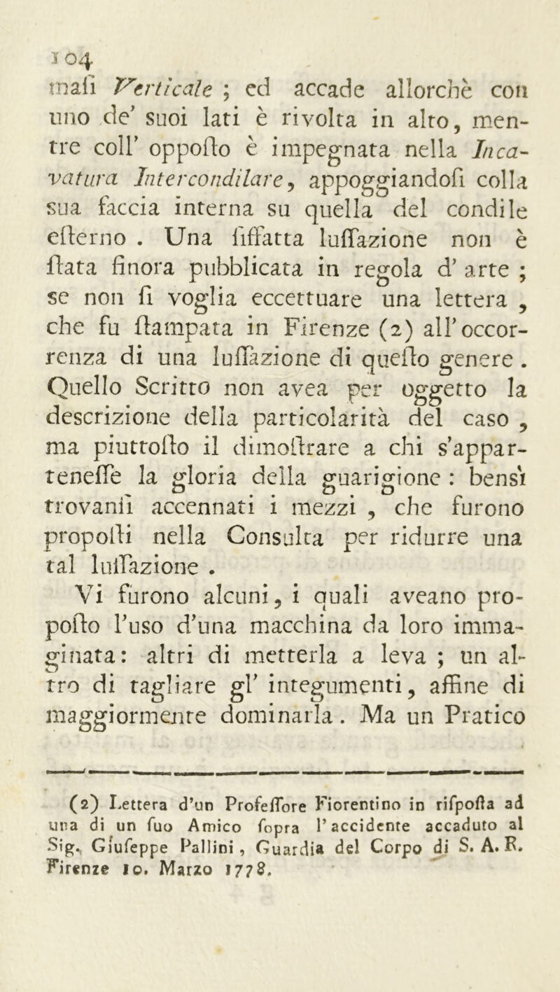 io4 mali Verticale ; ed accade allorché con uno de' suoi lati è rivolta in alto, men- tre coll' opporto è impegnata nella Inca- vatura Intercondilare, appoggiandoli colla sua faccia interna su quella del condi le efterno . Una liftatta Inflazione non è fiata finora pubblicata in regola d’ arte ; se non fi voglia eccettuare una lettera , che fu ftampata in Firenze (2) all'occor- renza di una Inflazione di quello genere . Quello Scritto non avea per oggetto la descrizione della particolarità del caso , ma piuttofio il dimoftrare a chi s’appar- tenefle la gloria della guarigione : bensì trovami accennati i mezzi , che furono proporti nella Consulta per ridurre una tal lunazione . Vi furono alcuni, i quali aveano pro- porto l'uso d'una macchina da loro imma- ginata: altri di metterla a leva ; un al- tro di tagliare gl' integumenti, affine di maggiormente dominarla. Ma un Pratico (2) Lettera d’un Profeflore Fiorentino in rifpofta ad una di un Tuo Amico fopra l’accidente accaduto al •Sig.. Giufeppe Pallini, Guardia del Corpo di S. A. R. Firenze lo. Marzo 1778.