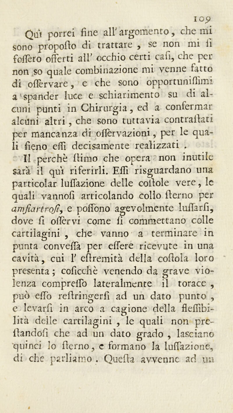 Qui porrei fine all argomento, che mi sono propollo eli trattate , se non mi li follerò offerti all' occhio certi cafi, che per non so quale combinazione mi venne fatto di oflervare , e che sono opportumfiimi a spander luce e schiarimento su di al- cuni punti in Chirurgia 5 ed a confermar alcuni altri, che sono tuttavia contrattati per mancanza dì oflervazioni, per le qua- li fieno etti decisamente realizzati . Il perchè ttimo che opera non inutile sarà il qui riferirli. Effi risguardano una particolar luffazione delle cottole vere, le quali vannofi articolando collo fterno per amfiartrojt-, e poffono agevolmente lattar fi, dove fi offrivi come fi commettano colle cartilagini , che vanno a terminare in punta convella per effere ricevute in una cavità, cui V ettremità della cottola loro presenta ; coficchè venendo da grave vio- lenza compreffo lateralmente il torace , può etto reftringerfì ad un dato punto , e levarfi in arco a cagione della fleffibi- lità delle cartilagini , le quali non pre~ ttandofi che ad un dato grado , lasciano quinci lo fierno, c formano la luffazione, di che parliamo . Quetta avvenne ad un