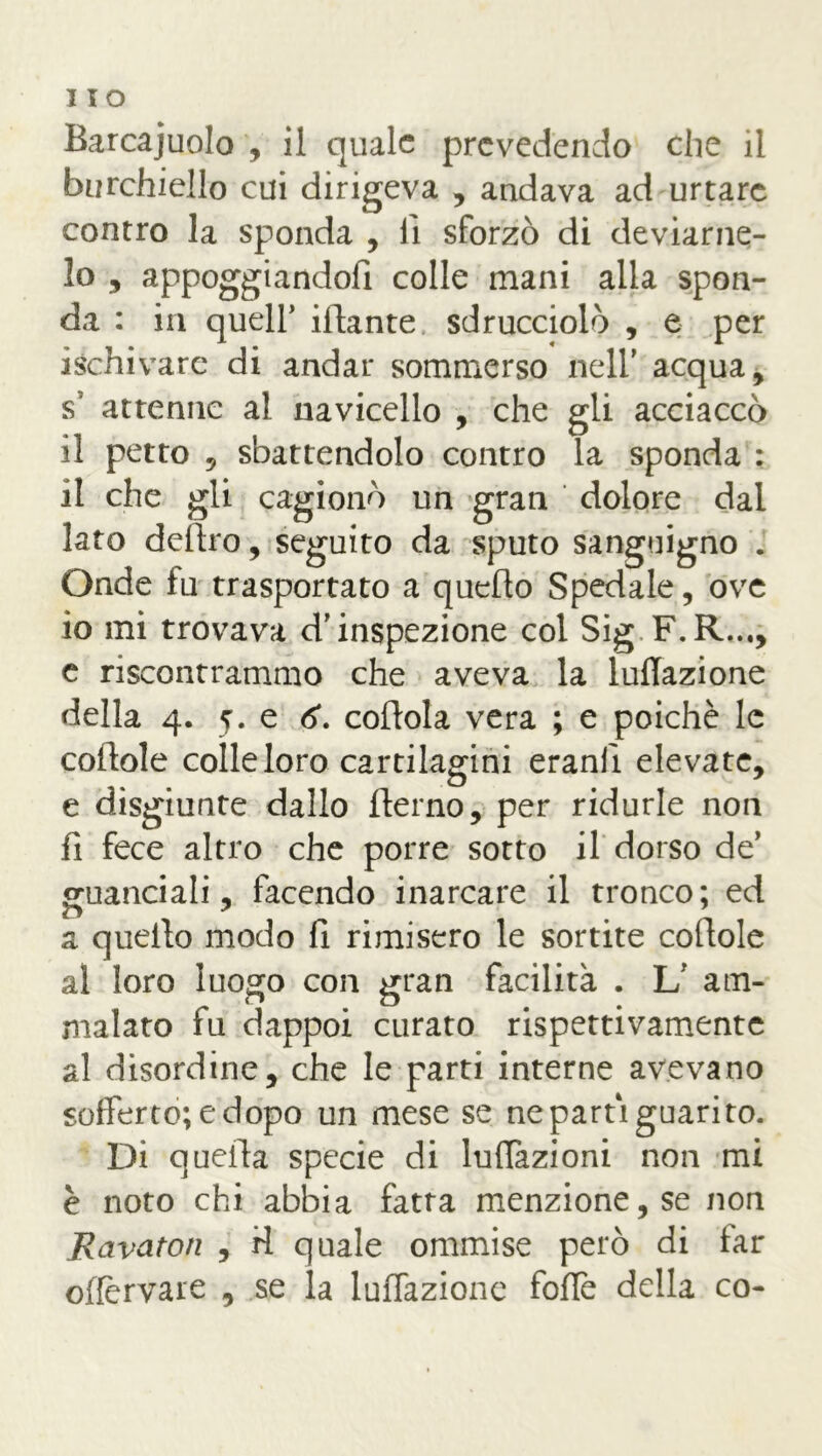 Barcaiuolo , il quale prevedendo che il Burchiello cui dirigeva , andava ad urtare contro la sponda , lì sforzò di deviame- lo , appoggiandoli colle mani alla spon- da : in quell’ filante sdrucciolò , e per ischivare di andar sommerso nell’ acqua, s’ attenne al navicello , che gli acciaccò il petto 5 sbattendolo contro la sponda : il che gli cagionò un gran dolore dal lato deliro, seguito da sputo sanguigno . Onde fu trasportato a quello Spedale, ove io mi trovava d'inspezione col Sig F.R..., e riscontrammo che aveva la lunazione della 4. 5. e <5\ coflola vera ; e poiché le cortole colle loro cartilagini eranfì elevate, e disgiunte dallo fterno, per ridurle non fi fece altro che porre sotto il dorso de’ guanciali, facendo inarcare il tronco; ed a quello modo fi rimisero le sortite cortole al loro luogo con gran facilità . L' am- malato fu dappoi curato rispettivamente al disordine, che le parti interne avevano sofferto; e dopo un mese se ne partì guarito. Di quella specie di lulTazioni non mi è noto chi abbia fatra menzione, se non Ravatoti , ri quale ommise però di far offèrvare , se la luffazione foffe della co-