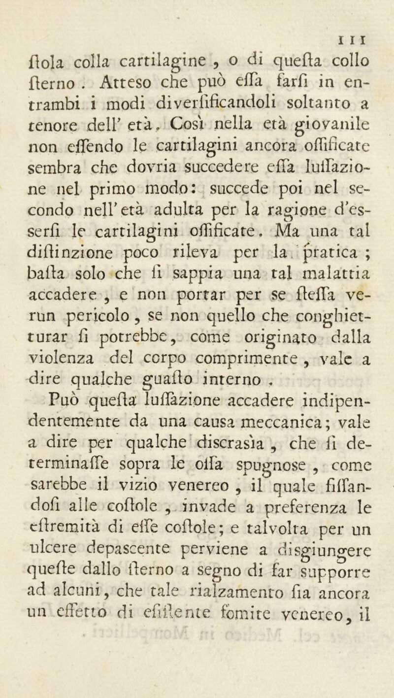 dola colla cartilagine , o di quella collo derno . Atteso che può effa farfi in en- trambi i modi di vetrificandoli soltanto a tenore dell' età. Cosi nella età giovanile non offendo le cartilagini ancora offificate sembra che dovria succedere effa luiTàzio- ne nel primo modo: succede poi nel se- condo nell'età adulta per la ragione des- se rfi le cartilagini offificate. Ma una tal diflinzione poco rileva per la pratica ; baila solo che li sappia una tal malattia accadere , e non portar per se ftcffa ve- run pericolo, se non quello che conghiet- turar fi potrebbe, come originato dalla violenza del corpo comprimente , vale a dire qualche guado interno . Può queda Inflazione accadere indipen- dentemente da una causa meccanica; vale a dire per qualche discrasia , che li de- terminane sopra le ollà spugnose , come sarebbe il vizio venereo , il quale fidan- doli alle codole , invade a preferenza le cdremità di effe codole ; e talvolta per un ulcere depascente perviene a disgiungere quede dallo derno a segno di far supporre ad alcuni, che tale rialzamento da ancora un effetto di edile me fomite venereo, il