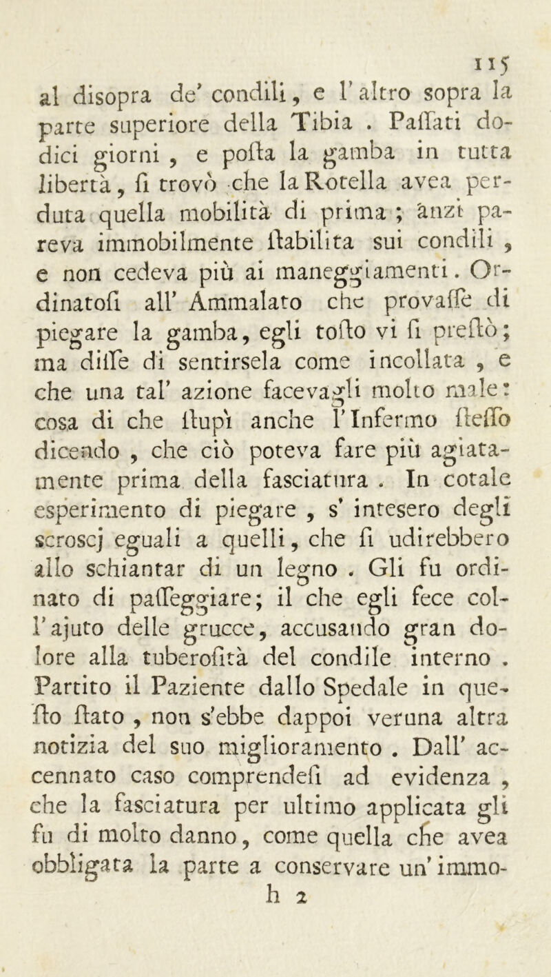 al disopra de' condili, e V altro sopra la parte superiore della Tibia . Partati do- dici giorni , e polla la gamba in tutta libertà, fi trovò che la Rotella avea per- duta quella mobilità di prima ; 'anzi pa- reva immobilmente ^abilita sui condili , e non cedeva più ai maneggiamenti. Or- dinatori all’ Ammalato che provale di piegare la gamba, egli torto vi fi preftò; ma dille di sentirsela come incollata , e che una tal’ azione face vagli molto male: cosa di che Pupi anche Y Infermo fiefiò dicendo , che ciò poteva fare più agiata- mente prima della fasciatura . In cotale esperimento di piegare , s* intesero degli scroscj eguali a quelli, che fi udirebbero allo schiantar di un legno . Gli fu ordi- nato di palpeggiare; il che egli fece col- Pajuto delle grucce, accusando gran do- lore alla tuberofità del condite interno . Partito il Paziente dallo Spedale in que- llo flato , non s’ebbe dappoi veruna altra notizia del suo miglioramento . Dall’ ac- cennato caso comprendell ad evidenza , che la fasciatura per ultimo applicata gli fu di molto danno, come quella cfie avea obbligata la parte a conservare un immo- li 2