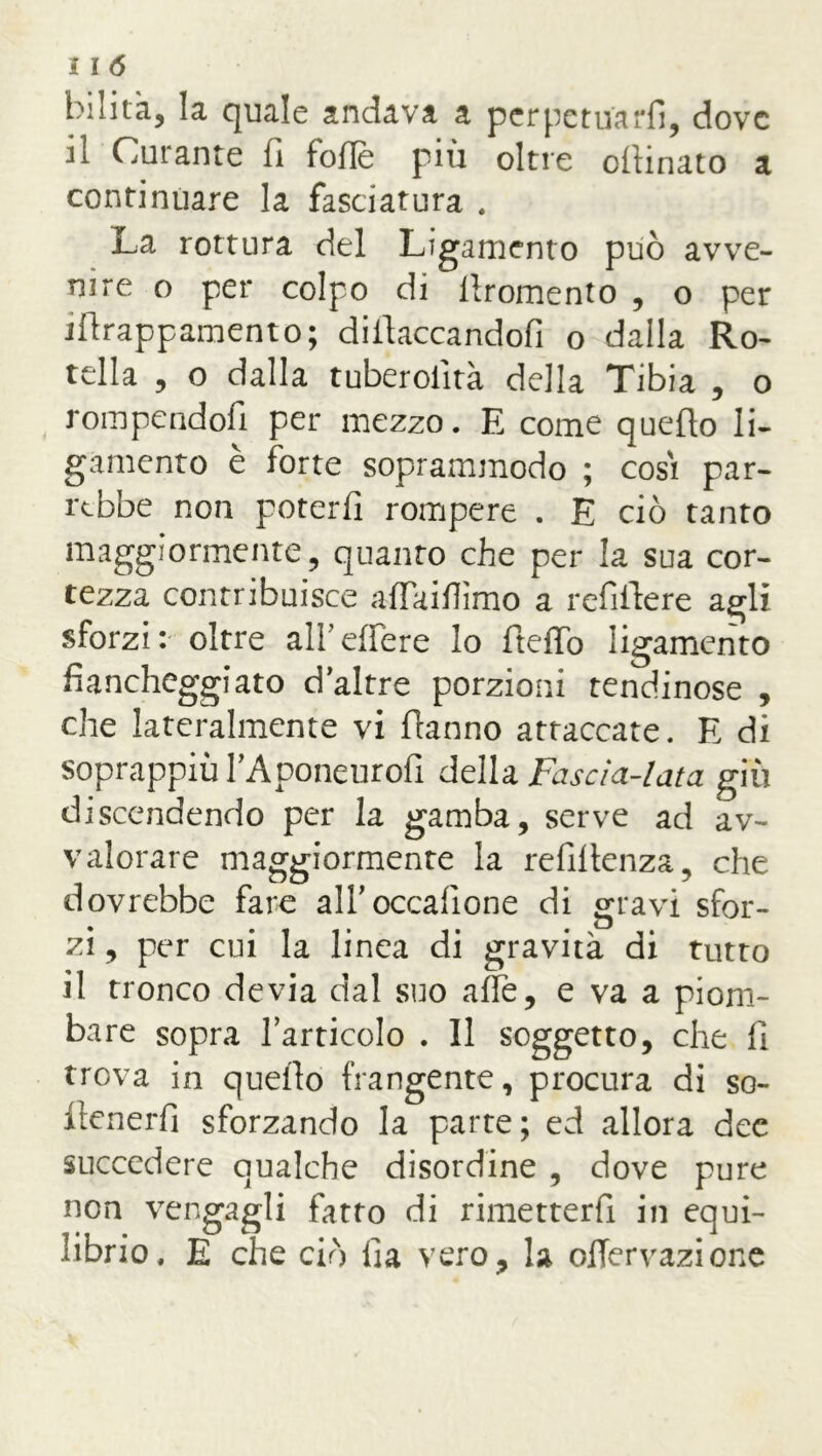 bilita, la quale andava a perpetuarli, dove il Curante fi foflè più oltre ofiinato a continuare la fasciatura . La rottura del Ligamento può avve- nire o per colpo di lìromento , o per jfirappamento; diiiaccandofi o dalla Ro- tella , o dalla tuberolìtà della Tibia , o rompendoli per mezzo. E come quello li- gamento è forte soprammodo ; cosi par- rebbe non poterli rompere . E ciò tanto maggiormente, quanto che per la sua cor- tezza contribuisce affkilììmo a refiftere agli sforzi: oltre all’edere lo ftelTo ligamento fiancheggiato daltre porzioni tendinose , che lateralmente vi Hanno attaccate. E di soprappiù TAponeurofi della Fascia-lata giù discendendo per la gamba, serve ad av- valorare maggiormente la refillenza, che dovrebbe fare alf occasione di gravi sfor- zi , per cui la linea di gravità di tutto il tronco devia dal suo alfe, e va a piom- bare sopra l’articolo . Il soggetto, che fi trova in quello frangente, procura di so- ftenerfi sforzando la parte; ed allora dee succedere qualche disordine , dove pure non vengagli fatto di rimetterfi in equi- librio, E che ciò fìa vero, la ofiervazione