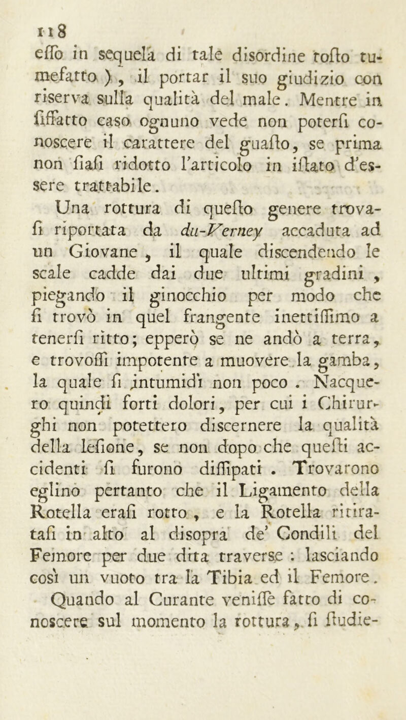 effe in sequela di tale disordine rollo tu* mefatto ) 9 il portar il suo giudizio con riserva sulla qualità del male. Mentre in Affatto caso ognuno vede non poterli co- noscere il carattere del guado, se prima non fiali ridotto lartjcolo in illato d'es- sere trattabile. Una rottura di quello genere trova- li riportata da du-Verney accaduta ad un Giovane , il quale discendendo le scale cadde dai due ultimi gradini , piegando il ginocchio per modo che fi trovò in quel frangente inettifiimo a tenerli ritto; epperò se ne andò a terra, e trovoffi impotente a muovere la gamba, la quale fi intumidì non poco . Nacque- ro quindi forti dolori, per cui i Chirur- ghi non potettero discernere la qualità della lefione, se non dopo che quelli ac- cidenti fi furono diffipati . Trovarono eglino pertanto che il Legamento della Rotella erafi rotto , e la Rotella ritira- tali in alto al disopra de’ Condili del Femore per due dita traverse : lasciando cosi un vuoto tra la Tibia ed il Femore. Quando al Curante venifle fatto di co- noscere sul momento la rottura, fi fludie-