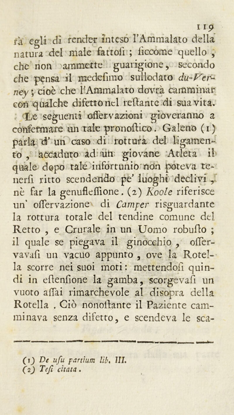 rà egli di render inteso l’Ammalato della natura del male fattoli ; lìccome quello , che non ammette guarigione, secando che pensa il mede fimo sullodato du-Vcr- ney ; cioè che ^Ammalato dovrà camminar cori qualche difetto nel nettante di sua vita. Le seguenti offervazioni gioveranno a. confermare un tale pronoftico. Galeno ( i ) parla d’ un caso di rottura del ligamen- to , accaduto ad; aiti; giovane Atleta il quale dopo tale infortunio non poteva te- nerfi ritto scendendo pe’ luoghi declivi r nè far la genufleflione. (2) Koole riferisce un' oflervazione di Camper riguardante la rottura totale del tendine comune del Retto , e Crurale in un Uomo robuflo ; il quale se piegava il ginocchio , olTer- vavafi un vacuo appunto , ove la Rotel- la scorre nei suoi moti: mettendoli quin- di in efienfione la gamba, scorgeva!! un vuoto aliai rimarchevole al disopra della Rotella . Ciò nonofiante il Paziente cam- minava senza difetto, e scendeva le sca- fi ) De ufu partium lìb. ìli. (2) Tefi citata.