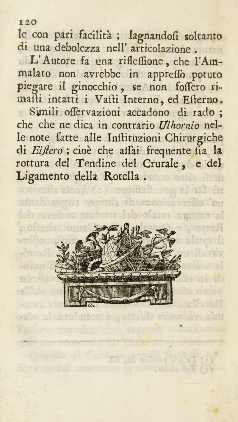 le con pari facilità ; lagnandoli soltanto di una debolezza nell’ articolazione . L'Autore fa una rifleflìone, che l'Am- malato non avrebbe in apprdlò potuto piegare il ginocchio , se non fodero ri- malli intatti i Valli Interno, ed Efterno. Simili oflervazioni accadono di rado ; che che ne dica in contrario Ulhovnio nel- le note fatte alle Inllituzioni Chirurgiche di Eljlero ; cioè che aliai frequente Ila la rottura del Tendine del Crurale, c del Ligamento della Rotella . «