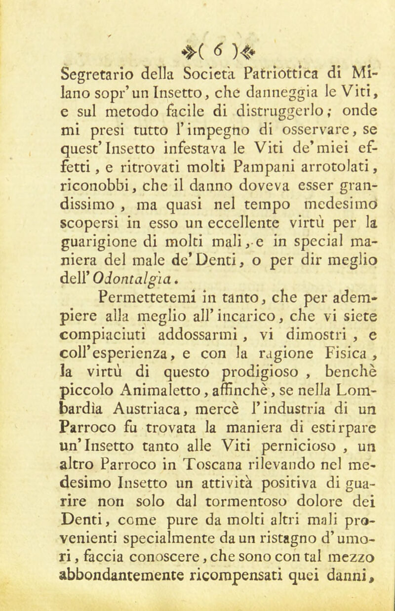 Segretario della Società Patriottica di Mi- lano sopì*’un Insetto, che danneggia le Viti, e sul metodo facile di distruggerlo; onde mi presi tutto l’impegno di osservare, se quest’insetto infestava le Viti de’miei ef- fetti , e ritrovati molti Pampani arrotolati, riconobbi, che il danno doveva esser gran- dissimo , ma quasi nel tempo medesimo scopersi in esso un eccellente virtù per la guarigione di molti mali, e in special ma- niera del male de*Denti, o per dir meglio dell* Odontalgìa. Permettetemi in tanto, che per adem- piere alla meglio all’incarico, che vi siete compiaciuti addossarmi, vi dimostri , e coir esperienza, e con la ragione Fisica, la virtù di questo prodigioso , benché piccolo Animaletto, affinchè, se nella Lom- bardia Austriaca, mercè l’industria di un Parroco fu trovata la maniera di estirpare un’Insetto tanto alle Viti pernicioso , un altro Parroco in Toscana rilevando nel me- desimo Insetto un attività positiva di gua- rire non solo dal tormentoso dolore dei Denti, come pure da molti altri mali pro- venienti specialmente da un ristagno d’umo- ri , faccia conoscere, che sono con tal mezzo abbondantemente ricompensati quei danni.