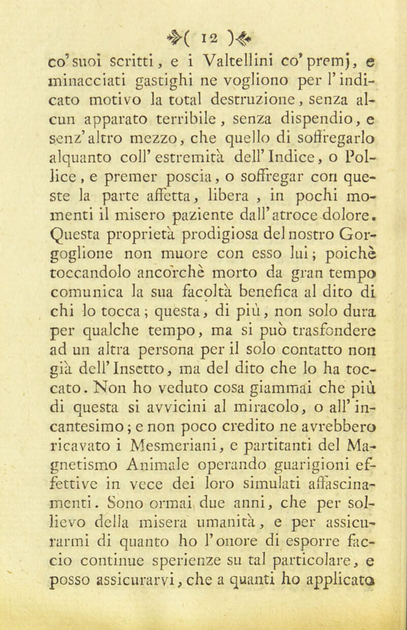 co’suol scritti, e i Valtellini co’premj, e minacciati gastighi ne vogliono per l’indi- cato motivo la total destruzione, senza al- cun apparato terribile, senza dispendio, e senz’altro mezzo, che quello di sotiregarlo alquanto coll’ estremità dell’ Indice, o Pol- lice , e premer poscia, o soffregar con que- ste la parte affetta, libera , in pochi mo- menti il misero paziente dall’atroce dolore. Questa proprietà prodigiosa del nostro Gor- goglione non muore con esso lui ; poiché toccandolo ancorché morto da gran tempo comunica la sua facoltà benefica al dito di chi lo tocca; questa, di più, non solo dura per qualche tempo, ma si può trasfondere ad un altra persona per il solo contatto non già dell’Insetto, ma del dito che lo ha toc- cato . Non ho veduto cosa giammai che piu di questa si avvicini al miracolo, o all’in- cantesimo ; e non poco credito ne avrebbero ricavato i Mesmeriani, e partitanti del Ma- gnetismo Animale operando guarigioni ef- fettive in vece dei loro simulati afiascina- mcnti. Sono ormai due anni, che per sol- lievo delia misera umanità, e per assicu- rarmi di quanto ho l’onore di esporre fiic- cio continue sperienze su tal particolare, e posso assicurarvi, che a quanti ho applicata