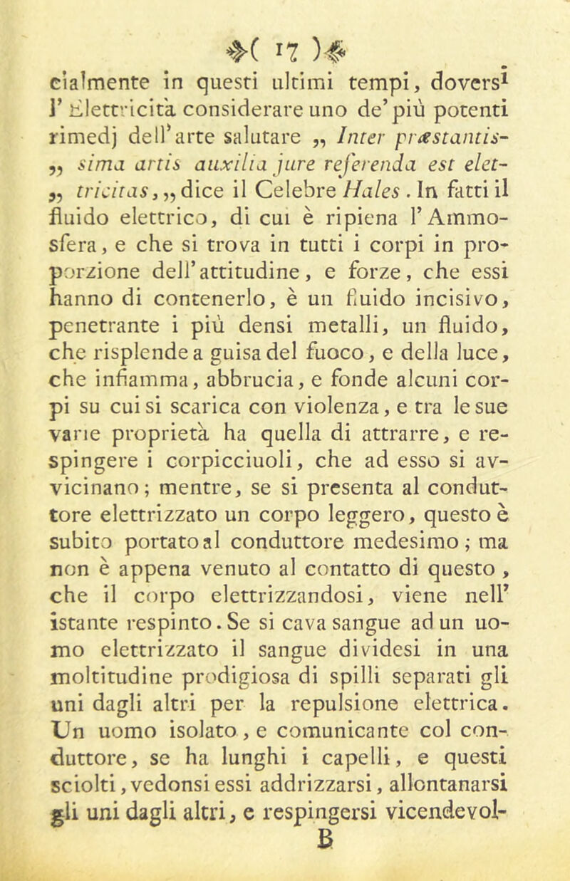 *H n )■!» * cìaìmente in questi ultimi tempi, doversi J’lìlettricitk considerare uno de’più potenti rimedj dell’arte salutare „ Imer pr^estdn[i:i- yy sima artis auxilia jure referenda est elet- 5, tricitdSj^y dice il Celebre Hdles . In fatti il fluido elettrico, di cui è ripiena TAmmo- sfera, e che si trova in tutti i corpi in prò* porzione dell’attitudine, e forze, che essi hanno di contenerlo, è un fxuido incisivo, penetrante i più densi metalli, un fluido, che risplende a guisa del fuoco, e della luce, che infiamma, abbrucia, e fonde alcuni cor- pi su cui si scarica con violenza, e tra le sue vane proprietà ha quella di attrarre, e re- spingere i corpicciuoli, che ad esso si av- vicinano; mentre, se si presenta al condut- tore elettrizzato un corpo leggero, questo è subito portato al conduttore medesimo; ma non è appena venuto al contatto di questo , che il corpo elettrizzandosi, viene nell’ istante respinto. Se si cava sangue ad un uo- mo elettrizzato il sangue dividesi in una moltitudine prodigiosa di spilli separati gli uni dagli altri per la repulsione elettrica. Un uomo isolato, e comunicante col con- duttore, se ha lunghi i capelli, e questi sciolti ,vedonsi essi addrizzarsi, allontanarsi gli uni dagli altri, e respingersi vicendevol- B