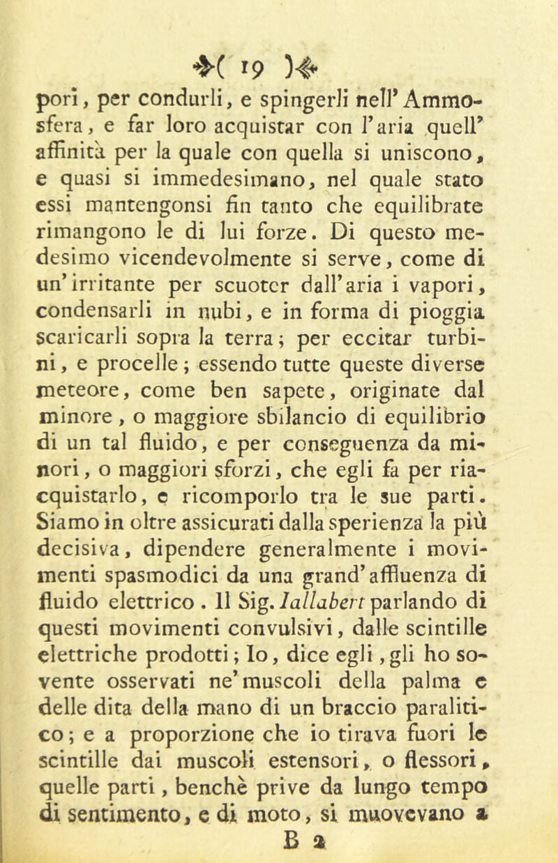 pori, per condurli, e spingerli nelI*Ammo- sfera, e far loro acquistar con l’aria quell’ affinità per la quale con quella si uniscono, e quasi si immedesimano, nel quale stato essi mantengonsi fin tanto che equilibrate rimangono le di lui forze. Di questo me- desimo vicendevolmente si serve, come di un’irritante per scuoter dall’aria i vapori, condensarli in nubi, e in forma di pioggia scaricarli sopra la terra; per eccitar turbi- ni , e procelle ; essendo tutte queste diverse meteore, come ben sapete, originate dal minore, o maggiore sbilancio di equilibrio di un tal fluido, e per conseguenza da mi- nori , o maggiori sforzi, che egli fa per ria- cquistarlo, e ricomporlo tra le sue parti. Siamo in oltre assicurati dalla sperienzà la più decisiva, dipendere generalmente i movi- menti spasmodici da una grand’affluenza di fluido elettrico . 11 Sig./a//aZ>erf parlando di questi movimenti convulsivi, dalle scintille elettriche prodotti ; Io, dice egli ,gli ho so- vente osservati ne’muscoli della palma c delle dita della mano di un braccio paraliti- co; e a proporzione che io tirava fuori le scintille dai muscoli estensori, o flessori, quelle parti, benché prive da lungo tempo di sentimento, e di moto, si muovevano a