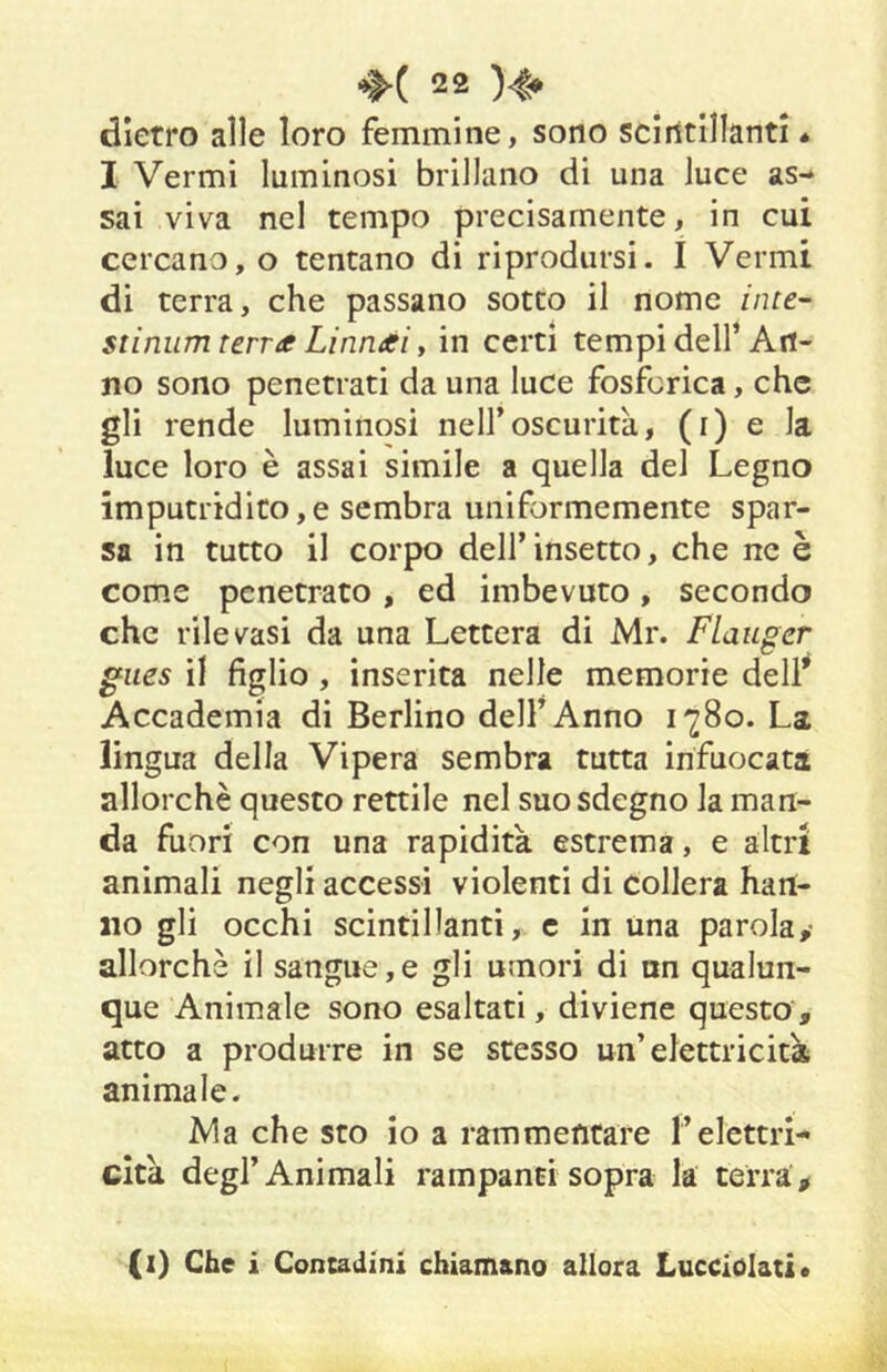 dietro alle loro femmine, sono scintillanti « I Vermi luminosi brillano di una luce as- sai viva nel tempo precisamente, in cui cercano, o tentano di riprodursi. I Vermi di terra, che passano sotto il nome /nre- stinum terra Linnai y in certi tempi dell’An- no sono penetrati da una luce fosforica, che gli rende luminosi nell’oscurità, (i) e la luce loro è assai simile a quella del Legno imputridito,e sembra uniformemente spar- sa in tutto il corpo dell’ insetto, che ne è come penetrato, ed imbevuto, secondo che rilevasi da una Lettera di Mr. FLauger giies il figlio , inserita nelle memorie dell* Accademia di Berlino dell’Anno La lingua della Vipera sembra tutta infuocati allorché questo rettile nel suo sdegno la man- da fuori con una rapidità estrema, e altri animali negli accessi violenti di collera han- no gli occhi scintillanti, e in una parola,- allorché il sangue,e gli umori di un qualun- que Animale sono esaltati, diviene questo , atto a produrre in se stesso un’elettricità animale. Ma che sto io a rammentare !’elettri- cità degl’Animali rampanti sopra la terra > (i) Che i Contadini chiamano allora Lucciolati*