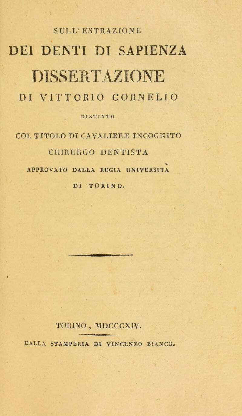 SULL’ ESTRAZIONE DEI DENTI DI SAPIENZA DISSERTAZIONE DI VITTORIO CORNELIO DI STINTO COL TITOLO DI CAVALIERE INCOGNITO CHIRURGO DENTISTA * APPROVATO DALLA REGIA UNIVERSITÀ DI TORINO. TORINO , MDCCCXIV. DALLA STAMPERIA DI VINCENZO BIANCO