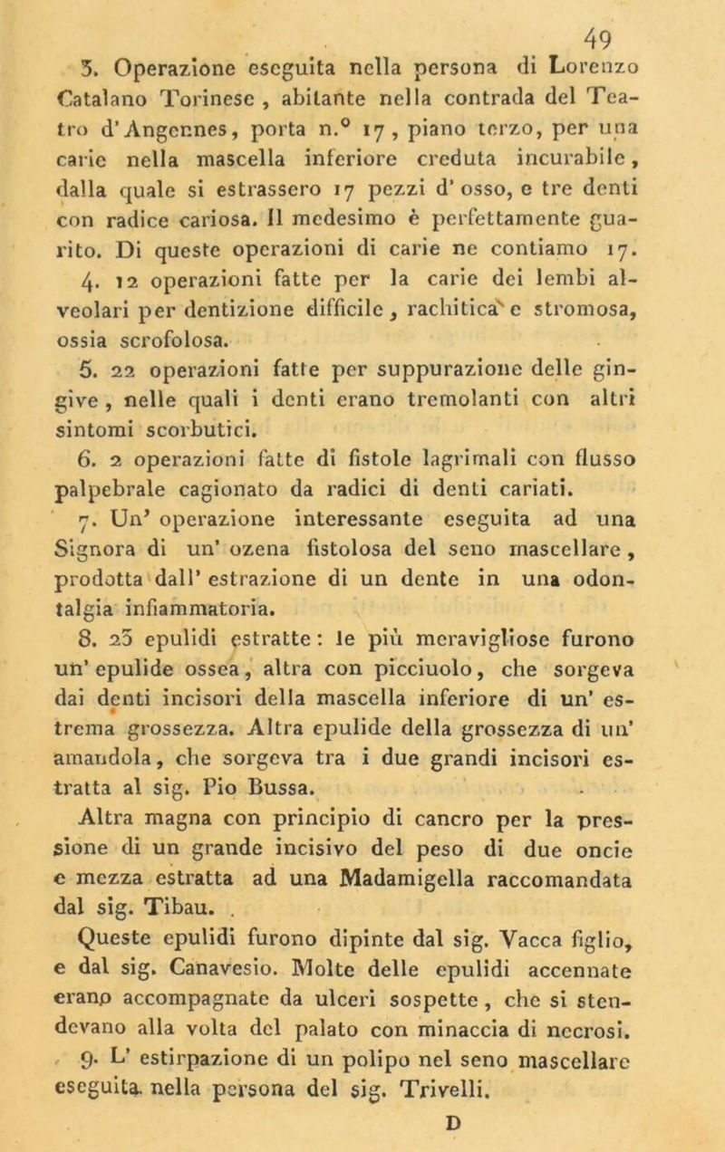 5. Operazione eseguita nella persona di Lorenzo Catalano Torinese , abitante nella contrada del Tea- tro d’Angennes, porta n.° 17, piano terzo, per una cal ie nella mascella inferiore creduta incurabile, dalla quale si estrassero 17 pezzi d’osso, e tre denti con radice cariosa. Il medesimo è perfettamente gua- rito. Di queste operazioni di carie ne contiamo 17. 4. 12 operazioni fatte per la carie dei lembi al- veolari per dentizione difficile, rachiticase stromosa, ossia scrofolosa. 5. 22 operazioni fatte per suppurazione delle gin- give , nelle quali i denti erano tremolanti con altri sintomi scorbutici. 6. 2 operazioni fatte di fistole lagrimali con flusso palpebrale cagionato da radici di denti cariati. 7. Un* operazione interessante eseguita ad una Signora di un’ ozena fistolosa del seno mascellare , prodotta dall’ estrazione di un dente in una odon- talgia infiammatoria. 8. 25 epulidi estratte : le più meravigliose furono un’epulide ossea, altra con picciuolo, che sorgeva dai denti incisori della mascella inferiore di un’ es- trema grossezza. Altra epulide della grossezza di un’ amandola, che sorgeva tra i due grandi incisori es- tratta al sig. Pio Bussa. Altra magna con principio di cancro per la pres- sione di un grande incisivo del peso di due oncie e mezza estratta ad una Madamigella raccomandata dal sig. Tibau. . Queste epulidi furono dipinte dal sig. Vacca figlio, e dal sig. Canavesio. Molte delle epulidi accennate erano accompagnate da ulceri sospette , che si sten- devano alla volta del palato con minaccia di necrosi. 9. L’ estirpazione di un polipo nel seno mascellare eseguita, nella persona del sig. Trivelli. D