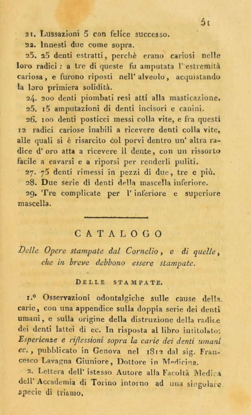 21. Lussazioni 5 con felice successo. 22. Innesti due come sopra. 25. denti estratti, perchè erano cariosi nelle loro radici : a tre di queste fu amputata 1* estremità cariosa , e furono riposti nell’ alveolo , acquistando la loro primiera solidità. 24. 200 denti piombati resi atti alla masticazione. 25. i5 amputazioni di denti incisori e canini. 26. 100 denti posticci messi colla vite, e fra questi 12 radici cariose inabili a ricevere denti colla vite, alle quali si è risarcito col porvi dentro un* altra ra- dice d’oro atta a ricevere il dente, con un rissorto facile a cavarsi e a riporsi per renderli puliti. 27. 75 denti rimessi in pezzi di due, tre e più. 28. D ue serie di denti della mascella inferiore. 29. Tre complicate per V inferiore e supcriore mascella. CATALOGO Delle Opere stampate dal Cornelio, e di quelle % che in breve debbono essere stampate. Delle stampate. \ 1. ° Osservazioni odontalgiche sulle cause della, carie, con una appendice sulla doppia serie dei denti umani, e sulla origine della distruzione della radice dei denti lattei di ec. In risposta al libro intitolato: Esperieme e riflessioni sopra la carie dei denti umani ec. , pubblicato in Genova nel 1812 dal sig. Fran- cesco Lavagna Giuniore, Dottore in Medicina. 2. Lettera dell* istesso Autore alla Facoltà Medica dell Accademia di Torino intorno ad una singolare specie di teismo.