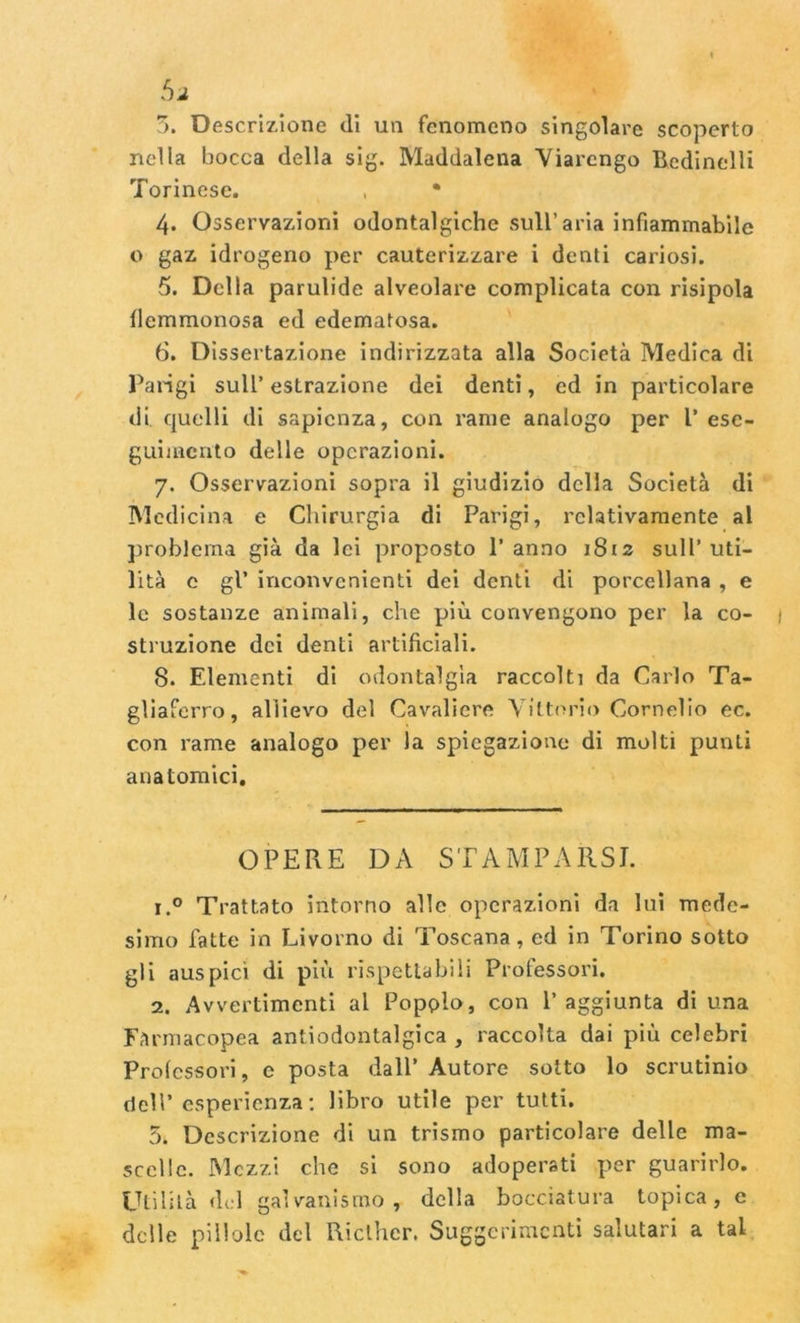 3. Descrizione di un fenomeno singolare scoperto nella bocca della sig. Maddalena Viarcngo Bcdinelli Torinese. , • 4. Osservazioni odontalgiche sull’aria infiammabile o gaz idrogeno per cauterizzare i denti cariosi. 5. Della parulide alveolare complicata con risipola flemmonosa ed edematosa. 6. Dissertazione indirizzata alla Società Medica di Parigi sull’ estrazione dei denti, ed in particolare di quelli di sapienza, con rame analogo per V ese- guimento delle operazioni. 7. Osservazioni sopra il giudizio della Società di Medicina e Chirurgia di Parigi, relativamente al problema già da lei proposto P anno 1812 sull’ uti- lità c gl’ inconvenienti dei denti di porcellana , e le sostanze animali, che più convengono per la co- struzione dei denti artificiali. 8. Elementi di odontalgìa raccolti da Carlo Ta- gliaferro, allievo del Cavaliere Vittorio Cornelio ec. con rame analogo per la spiegazione di molti punti anatomici. OPERE DA STAMPARSI. r.° Trattato intorno alle operazioni da lui mede- simo fatte in Livorno di Toscana, ed in Torino sotto gli auspici di più rispettabili Professori. 2. Avvertimenti al Popplo, con l’aggiunta di una Farmacopea antiodontalgica , raccolta dai più celebri Professori, e posta dall’ Autore sotto lo scrutinio dell’esperienza: libro utile per tutti. 5. Descrizione di un trismo particolare delle ma- scelle. Mezzi che si sono adoperati per guarirlo. Utilità del galvanismo , della bocciatura topica, e delle pillole del Ricthcr. Suggerimenti salutari a tal