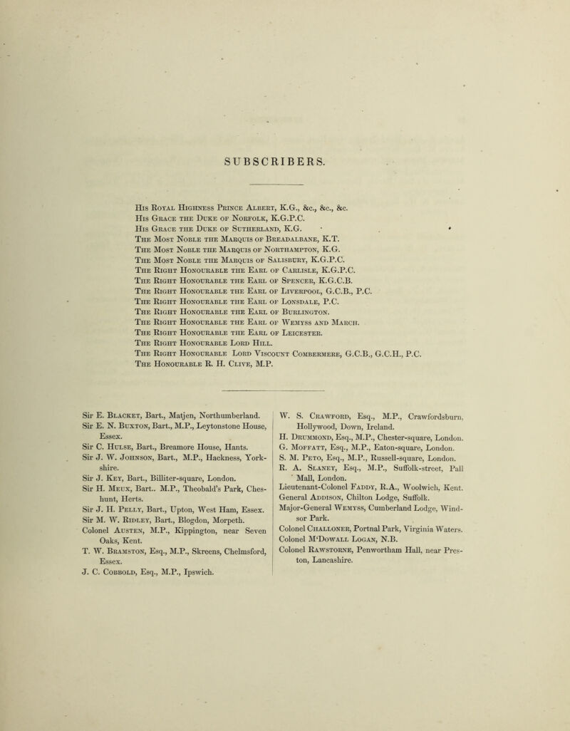 SUBSCRIBERS. His Royal Highness Prince Albert, K.G., &c., &c., &c. His Grace the Duke of Norfolk, K.G.P.C. His Grace the Duke of Sutherland, K.G. The Most Noble the Marquis of Breadalbane, K.T. The Most Noble the Marquis of Northampton, K.G. The Most Noble the Marquis of Salisbury, K.G.P.C. The Right Honourable the Earl of Carlisle, K.G.P.C. The Right Honourable the Earl of Spencer, K.G.C.B. The Right Honourable the Earl of Liverpool, G.C.B., P.C. The Right Honourable the Earl of Lonsdale, P.C. The Right Honourable the Earl of Burlington. The Right Honourable the Earl of Wemyss and March. The Right Honourable the Earl of Leicester. The Right Honourable Lord Hill. The Right Honourable Lord Viscount Combermere, G.C.B., G.C.PI., P.C. The Honourable R. H. Clive, M.P. Sir E. Blacket, Bart., Matjen, Northumberland. Sir E. N. Buxton, Bart., M.P., Leytonstone House, Essex. Sir C. Hulse, Bart., Breamore House, Hants. Sir J. W. Johnson, Bart., M.P., Hackness, York- shire. Sir J. Key, Bart., Billiter-square, London. Sir H. Meux, Bart.. M.P., Theobald’s Park, Ches- liunt, Herts. Sir J. H. Pelly, Bart., Upton, West Ham, Essex. Sir M. W. Ridley, Bart., Blogdon, Morpeth. Colonel Austen, M.P., Kippington, near Seven Oaks, Kent. T. W. Bramston, Esq., M.P., Skreens, Chelmsford, Essex. J. C. Cobbold, Esq., M.P., Ipswich. W. S. Crawford, Esq., M.P., Crawfordsburn, Hollywood, Down, Ireland. H. Drummond, Esq., M.P., Chester-square, London. G. Moffatt, Esq., M.P., Eaton-square, London. S. M. Peto, Esq., M.P., Russell-square, London. R. A. Slaney, Esq., M.P., Suffolk-street, Pall Mall, London. Lieutenant-Colonel Faddy, R.A., Woolwich, Kent. General Addison, Chilton Lodge, Suffolk. Major-General Wemyss, Cumberland Lodge, Wind- sor Park. Colonel Challoner, Portnal Park, Virginia Waters. Colonel M‘Dowall Logan, N.B. Colonel Rawstorne, Penwortham Hall, near Pres- ton, Lancashire.