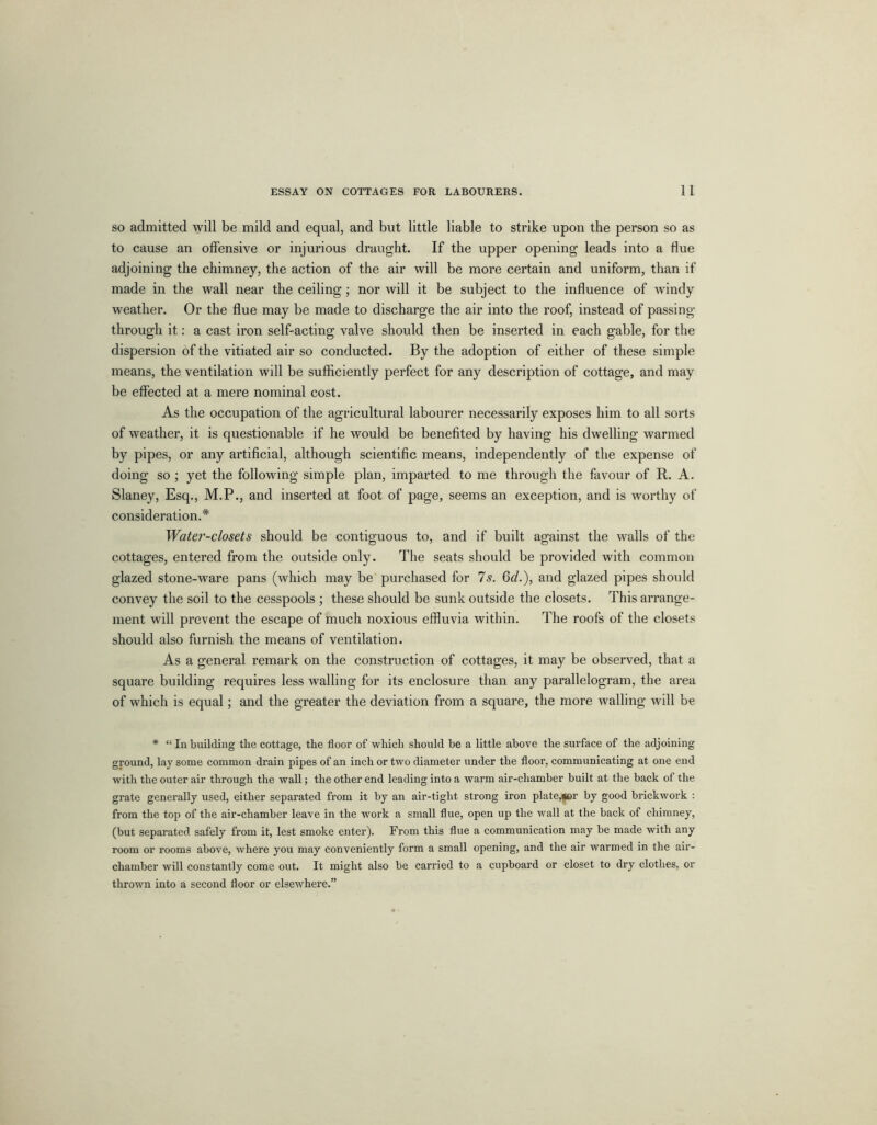 so admitted will be mild and equal, and but little liable to strike upon the person so as to cause an offensive or injurious draught. If the upper opening leads into a flue adjoining the chimney, the action of the air will be more certain and uniform, than if made in the wall near the ceiling; nor will it be subject to the influence of windy weather. Or the flue may be made to discharge the air into the roof, instead of passing- through it: a cast iron self-acting valve should then be inserted in each gable, for the dispersion of the vitiated air so conducted. By the adoption of either of these simple means, the ventilation will be sufficiently perfect for any description of cottage, and may be effected at a mere nominal cost. As the occupation of the agricultural labourer necessarily exposes him to all sorts of weather, it is questionable if he would be benefited by having his dwelling warmed by pipes, or any artificial, although scientific means, independently of the expense of doing so ; yet the following simple plan, imparted to me through the favour of R. A. Slaney, Esq., M.P., and inserted at foot of page, seems an exception, and is worthy of consideration.* Water-closets should be contiguous to, and if built against the walls of the cottages, entered from the outside only. The seats should be provided with common glazed stone-ware pans (which may be purchased for 7s. Gd.), and glazed pipes should convey the soil to the cesspools ; these should be sunk outside the closets. This arrange- ment will prevent the escape of much noxious effluvia within. The roofs of the closets should also furnish the means of ventilation. As a general remark on the construction of cottages, it may be observed, that a square building requires less walling for its enclosure than any parallelogram, the area of which is equal; and the greater the deviation from a square, the more walling will be * “Inbuilding the cottage, the floor of which should be a little above the surface of the adjoining ground, lay some common drain pipes of an inch or two diameter under the floor, communicating at one end with the outer air through the wall; the other end leading into a warm air-chamber built at the back of the grate generally used, either separated from it by an air-tight strong iron plate,(ler by good brickwork : from the top of the air-chamber leave in the work a small flue, open up the wall at the back of chimney, (but separated safely from it, lest smoke enter). From this flue a communication may be made with any room or rooms above, where you may conveniently form a small opening, and the air warmed in the air- chamber will constantly come out. It might also be carried to a cupboard or closet to dry clothes, or thrown into a second floor or elsewhere.”