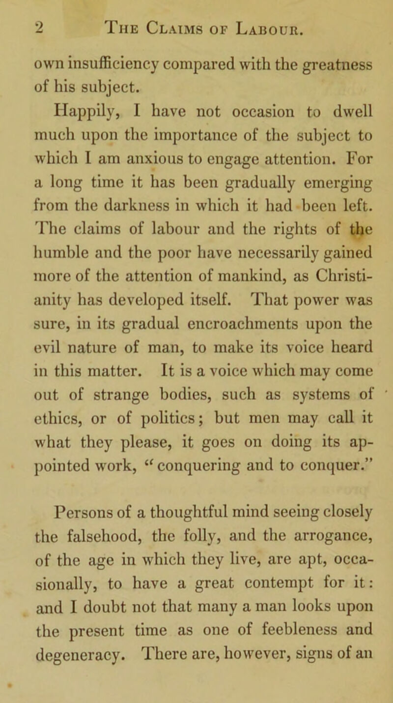 own insufficiency compared with the greatness of his subject. Happily, I have not occasion to dwell much upon the importance of the subject to which I am anxious to engage attention. For a long time it has been gradually emerging from the darkness in which it had been left. The claims of labour and the rights of the humble and the poor have necessarily gained more of the attention of mankind, as Christi- anity has developed itself. That power was sure, in its gradual encroachments upon the evil nature of man, to make its voice heard in this matter. It is a voice which may come out of strange bodies, such as systems of ethics, or of politics; but men may call it what they please, it goes on doing its ap- pointed work, “ conquering and to conquer.” Persons of a thoughtful mind seeing closely the falsehood, the folly, and the arrogance, of the age in which they live, are apt, occa- sionally, to have a great contempt for it: and I doubt not that many a man looks upon the present time as one of feebleness and degeneracy. There are, however, signs of an