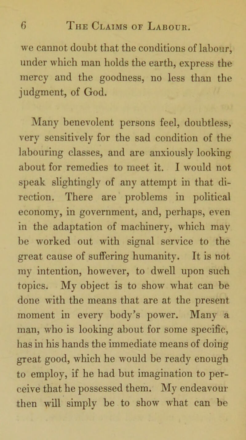 we cannot doubt that the conditions of labour, under which man holds the earth, express the mercy and the goodness, no less than the judgment, of God. Many benevolent persons feel, doubtless, very sensitively for the sad condition of the labouring classes, and are anxiously looking about for remedies to meet it. I would not speak slightingly of any attempt in that di- rection. There are problems in political economy, in government, and, perhaps, even in the adaptation of machinery, which may be worked out with signal service to the great cause of suffering humanity. It is not my intention, however, to dwell upon such topics. My object is to show what can be done with the means that are at the present moment in every body’s power. Many a man, who is looking about for some specific, has in his hands the immediate means of doing great good, which he would be ready enough to employ, if he had but imagination to per- ceive that he possessed them. My endeavour then will simply be to show what can be