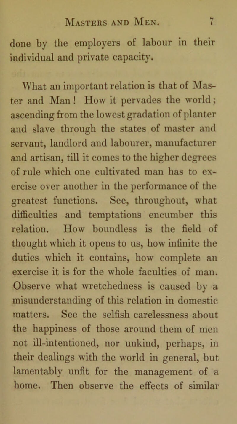 clone by the employers of labour in their individual and private capacity. What an important relation is that of Mas- ter and Man ! How it pervades the world; ascending from the lowest gradation of planter and slave through the states of master and servant, landlord and labourer, manufacturer and artisan, till it comes to the higher degrees of rule which one cultivated man has to ex- ercise over another in the performance of the greatest functions. See, throughout, what difficulties and temptations encumber this relation. How boundless is the field of thought which it opens to us, how infinite the duties which it contains, how complete an exercise it is for the whole faculties of man. Observe what wretchedness is caused by a misunderstanding of this relation in domestic matters. See the selfish carelessness about the happiness of those around them of men not ill-intentioned, nor unkind, perhaps, in their dealings with the world in general, but lamentably unfit for the management of a home. Then observe the effects of similar